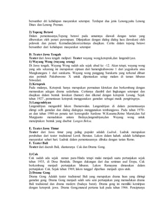 bersumber dri kehidupan masyarakat setempat. Terdapat dua jenis Lenong,yaitu Lenong
Dines dan Lenong Preman.
2) Topeng Betawi
Dalam pementasanya,Topeng betawi pada umumnya diawali dengan tarian yang
dibawakan oleh penari perempuan. Dilanjutkan dengan dialog dialog lucu (lawakan) oleh
pelawak dan penari. Kemudian,lakon/ceritanya disajikan. Cerita dalam topeng betawi
bersumber dari kehidupan masyarakat setempat
D. Teater Jawa Tengah
Teater dari Jawa tengah meliputi Teater wayang wong,ketoprak,dan langendriyan.
1) Wayang Wong (wayang orang)
Di Jawa tengah, Wayang Wong sudah ada sejak abad ke -12. Akan tetapi, wayang wong
yang ada sekarang ini merupakan ciptaan dari hamengkubuwono 1 dari yogyakarta atau
Mangkunegara 1 dari surakarta. Wayang wong panggung Surakarta yang terkenal dibuat
atas perintah Pakubuwono X untuk dipentaskan setiap malam di taman hiburan
Sriwedari.
2) Ketoprak
Pada mulanya, Ketoprak hanya merupakan permainan klotekan dan berkembang dengan
memasukan adegan drama sederhana. Ceritanya diambil dari lingkungan setempat dan
disajikan dalam bentuk lawakan (humor) dan dikenal dengan ketoprak Lesung. Sejak
tahun 1927 , pementasan ketoprak menggunakan gamelan sebagai musik pengiringnya.
3) Langendriyan
Langendriyan mengambil lakon Damarwulan. Langendriyan di dalam pementasanya
diirngi oelh gamelan dan dialog dialognya menggunakan tembangjawa. Pada tahun 1970-
an dan tahun 1980-an penata tari koreografer Sardono W.Kusumo,Retno Maruti,dan Sal
Murgiyanto memadukan antara Bedaya,langendriyan,dan Wayang wong untuk
menciptakan bentuk yang disebut Langen Beksa.
E. Teater Jawa Timur
Teater dari Jawa timur yang paling populer adalah Ludruk. Ludruk merupakan
perubahan dari teater tradisional Lerok Berutan. Lakon dalam ludurk adalah kehidupan
masyarakat sehari hari. Ludruk dalam pementasannya dibuka dengan tarian Remo.
F. Teater Bali
Teater dari daerah Bali, diantaranya Cak dan Drama Gong.
1) Cak
Cak sudah ada sejak zaman para-Hindu tetapi mulai menjadi suatu pertunjukan sejak
tahun 1935, di Desa Bendulu. Dengan dukungan dari dua seniman asal Eropa, Cak
berkembang menjadi pertunjukan hiburan. Lakon Ramayana dimasukan dalam
pertunjukan Cak. Sejak tahun 1969, lakon tunggal diperluas menjadi epos utuh.
2) Drama Gong
Drama Gong Adalah teater tradisional Bali yang merupakan drama lisan yang diiringi
gamelan gong. Drama Gong menjadi salah satu seni pertunjukan yang memadukan drama
Bali tradisional dan drama modern (budaya barat). Drama gong ini memiliki kemiripan
dengan ketoprak jawa. Drama Gong,muncul pertama kali pada tahun 1966. Penciptanya
 