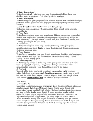 1) Teater Konvensional
Teater Konvensional , yaitu jenis teater yang berdasarkan pada lakon drama yang
disajiikan secara konvensioanl. Teatr ini sering disebut sandiwara.
2) Teater Kontemporer
Teater kontemporer, yaitu yang mendobrak konvensi konvensi lama dan ditandai dengan
pembaruan melalui gagasan.ide baru, penyajian baru,dan penggabungan konsep Timur
dan Barat.
3. Jenis Teater Nusantara Berdasarkan Cara Penyajiannya
Berdasarkan cara penyajiannya , Teater nusantara dibagi menjadi empat jenis,yaitu
sebagai berikut :
A. Teater Tutur
Teater Tutur merupakan teater yang penyajiannya dilakukan dengan cara menceritakan
kembali, baik dengan cerita biasa maupun dengan nyanyian yang diiringi dengan alat
musik (tetabuhan). Contohnya Bakaba (sumatra barat),srinkilli (sulawesi selatan), dan
Kentrung (jawa tengah dan Jawa timur).
B. Teater Catur
Teater Catur merupakan teater yang berbentuk teater yang bentuk penyajiannya
mengkhususkan pada dialog. Teater ini hanya dapat dinikmati dengan mendengarkan.
Contohnya sandiwara radio.
C. Teater Boneka
Teater Boneka merupakan teater yang bentuk penyajiannya dimainkan oleh boneka yang
terbuat dari kulit atau kayu. Cara memainkannya melalui seorang dalang. Contoh :
wayang kulit dan Wayang golek.
D. Teater Langsung
Teater Langsung merupakan teater yang bentuk penyajiannya dilakukan pada suatu
tempat (panggung)Para pemainya menggunakan berbagai unsur bahasa untuk
mengungkapkan gagasanya , yaitu dialog,akting,menyanyi dan menari.
E. Teatronik
Teatronik adalah teater yang bentuk penyajianya menggunakan media elektronik.
Sekian Artikel dari saya tentang Jenis Jenis Teater Nusantara Artikel yang di ambil
dari buku dan ditulis secara Ringkas . Silahkan kunjungi artikel Seni budaya menarik
lainya di sini : Seni Budaya kelas 8 . Terimakasih Semoga bermanfaat
Jenis Teater
1. Teater Boneka
Pertunjukan boneka telah dilakukan sejak Zaman Kuno. Sisa peninggalannya ditemukan
di makam-makam India Kuno, Mesir, dan Yunani. Boneka sering dipakai untuk
menceritakan legenda atau kisah-kisah religius. Berbagai jenis boneka dimainkan dengan
cara yang berbeda. Boneka tangan dipakai di tangan sementara boneka tongkat
digerakkan dengan tongkat yang dipegang dari bawah. Marionette, atau boneka tali,
digerakkan dengan cara menggerakkan kayu silang tempat tali boneka diikatkan.
Dalam pertunjukan wayang kulit, wayang dimainkan di belakang layar tipis dan sinar
lampu menciptakan bayangan wayang di layar. Penonton wanita duduk di depan layar,
menonton bayangan tersebut. Penonton pria duduk di belakang layar dan menonton
wayang secara langsung.
 