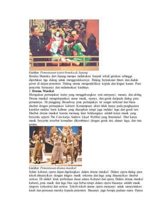 Gambar Pementasan teater boneka di Jepang
Boneka Bunraku dari Jepang mampu melakukan banyak sekali gerakan sehingga
diperlukan tiga dalang untuk menggerakkannya. Dalang berpakaian hitam dan duduk
persis di depan penonton. Dalang utama mengendalikan kepala dan lengan kanan. Para
pencerita bernyanyi dan melantunkan kisahnya.
2. Drama Musikal
Merupakan pertunjukan teater yang menggabungkan seni menyanyi, menari, dan akting.
Drama musikal mengedepankan unsur musik, nyanyi, dan gerak daripada dialog para
pemainnya. Di panggung Broadway jenis pertunjukan ini sangat terkenal dan biasa
disebut dengan pertunjukan kabaret. Kemampuan aktor tidak hanya pada penghayatan
karakter melalui baris kalimat yang diucapkan tetapi juga melalui lagu dan gerak tari.
Disebut drama musikal karena memang latar belakangnya adalah karya musik yang
bercerita seperti The Cats karya Andrew Lloyd Webber yang fenomenal. Dari karya
musik bercerita tersebut kemudian dikombinasi dengan gerak tari, alunan lagu, dan tata
pentas.
Gambar Pementasan drama musikal
Selain kabaret, opera dapat digolongkan dalam drama musikal. Dalam opera dialog para
tokoh dinyanyikan dengan iringan musik orkestra dan lagu yang dinyanyikan disebut
seriosa. Di sinilah letak perbedaan dasar antara Kabaret dan opera. Dalam drama musikal
kabaret, jenis musik dan lagu bisa saja bebas tetapi dalam opera biasanya adalah musik
simponi (orkestra) dan seriosa. Tokoh-tokoh utama opera menyanyi untuk menceritakan
kisah dan perasaan mereka kepada penonton. Biasanya juga berupa paduan suara. Opera
 