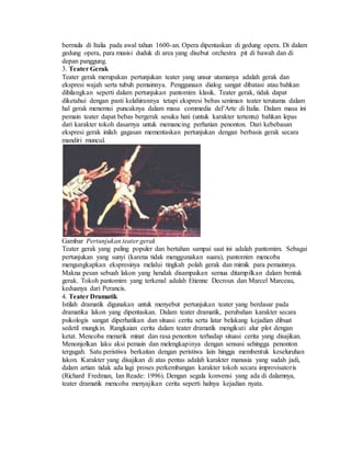 bermula di Italia pada awal tahun 1600-an. Opera dipentaskan di gedung opera. Di dalam
gedung opera, para musisi duduk di area yang disebut orchestra pit di bawah dan di
depan panggung.
3. Teater Gerak
Teater gerak merupakan pertunjukan teater yang unsur utamanya adalah gerak dan
ekspresi wajah serta tubuh pemainnya. Penggunaan dialog sangat dibatasi atau bahkan
dihilangkan seperti dalam pertunjukan pantomim klasik. Teater gerak, tidak dapat
diketahui dengan pasti kelahirannya tetapi ekspresi bebas seniman teater terutama dalam
hal gerak menemui puncaknya dalam masa commedia del’Arte di Italia. Dalam masa ini
pemain teater dapat bebas bergerak sesuka hati (untuk karakter tertentu) bahkan lepas
dari karakter tokoh dasarnya untuk memancing perhatian penonton. Dari kebebasan
ekspresi gerak inilah gagasan mementaskan pertunjukan dengan berbasis gerak secara
mandiri muncul.
Gambar Pertunjukan teater gerak
Teater gerak yang paling populer dan bertahan sampai saat ini adalah pantomim. Sebagai
pertunjukan yang sunyi (karena tidak menggunakan suara), pantomim mencoba
mengungkapkan ekspresinya melalui tingkah polah gerak dan mimik para pemainnya.
Makna pesan sebuah lakon yang hendak disampaikan semua ditampilkan dalam bentuk
gerak. Tokoh pantomim yang terkenal adalah Etienne Decroux dan Marcel Marceau,
keduanya dari Perancis.
4. Teater Dramatik
Istilah dramatik digunakan untuk menyebut pertunjukan teater yang berdasar pada
dramatika lakon yang dipentaskan. Dalam teater dramatik, perubahan karakter secara
psikologis sangat diperhatikan dan situasi cerita serta latar belakang kejadian dibuat
sedetil mungkin. Rangkaian cerita dalam teater dramatik mengikuti alur plot dengan
ketat. Mencoba menarik minat dan rasa penonton terhadap situasi cerita yang disajikan.
Menonjolkan laku aksi pemain dan melengkapinya dengan sensasi sehingga penonton
tergugah. Satu peristiwa berkaitan dengan peristiwa lain hingga membentuk keseluruhan
lakon. Karakter yang disajikan di atas pentas adalah karakter manusia yang sudah jadi,
dalam artian tidak ada lagi proses perkembangan karakter tokoh secara improvisatoris
(Richard Fredman, Ian Reade: 1996). Dengan segala konvensi yang ada di dalamnya,
teater dramatik mencoba menyajikan cerita seperti halnya kejadian nyata.
 