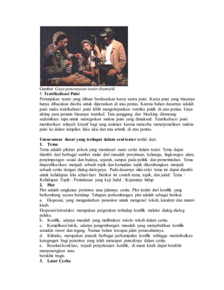 Gambar Gaya pementasan teater dramatik
5. Teatrikalisasi Puisi
Pertunjukan teater yang dibuat berdasarkan karya sastra puisi. Karya puisi yang biasanya
hanya dibacakan dicoba untuk diperankan di atas pentas. Karena bahan dasarnya adalah
puisi maka teatrikalisasi puisi lebih mengedepankan estetika puitik di atas pentas. Gaya
akting para pemain biasanya teatrikal. Tata panggung dan blocking dirancang
sedemikian rupa untuk menegaskan makna puisi yang dimaksud. Teatrikalisasi puisi
memberikan wilayah kreatif bagi sang seniman karena mencoba menerjemahkan makna
puisi ke dalam tampilan laku aksi dan tata artistik di atas pentas.
Unsur-unsur dasar yang terdapat dalam seni teater terdiri dari:
1. Tema
Tema adalah pikiran pokok yang mendasari suatu cerita dalam teater. Tema dapat
diambii dari berbagai sumber mulai dari masalah percintaan, keluarga, lingkungan alam,
penyimpangan sosial dan budaya, sejarah, sampai pada politik dan pemerintahan. Tema
dispesifikasikan menjadi sebuah topik dan kemudian topik dikembangkan menjadi
sebuah cerita dengan dialog-dialognya. Pada dasarnya nilai-nilai tema ini dapat diambii
untuk kehidupan kita sehari-hari. Berikut ini contoh tema, topik, dan judul: Tema :
Kehidupan Topik : Penindasan yang keji Judul : Kejamnya hidup
2. Plot
Plot adalah rangkaian peristiwa atau jalannya cerita. Plot terdiri dari konflik yang
berkembang secara bertahap. Tahapan perkembangan plot adalah sebagai berikut:
a. Eksposisi, yang mengantarkan penonton untuk mengenal tokoh, karakter dan materi
kisah.
Eksposisi/introduksi merupakan pergerakan terhadap konflik melalui dialog-dialog
pelaku.
b. Konflik, adanya masalah yang melibatkan tokoh- tokoh dalam cerita.
c. Komplikasi/intrik, adanya pengembangan masalah yang menyebabkan konflik
semakin ruwet dan tegang. Namun belum tercapai jalan pemecahannya.
d. Klimaks, merupakan puncak berbagai perkumpulan konflik sehingga menimbulkan
ketegangan bagi penonton yang telah mencapai puncaknya dalam cerita.
e. Resolusi/konklusi, terjadi penyelesaian konflik, di mana kisah dapat berakhir
menyenangkan atau
berakhir tragis.
3. Latar Cerita
 