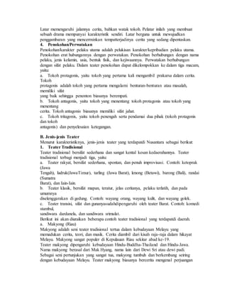 Latar memengaruhi jalannya cerita, bahkan watak tokoh. Pelatar inilah yang membuat
sebuah drama mempunyai karakteristik sendiri. Latar berguna untuk mewujudkan
penggambaran yang mencerminkan tempatterjadinya cerita yang sedang dipentaskan.
4. Penokohan/Perwatakan
Penokohan/karakter pelaku utama adalah pelukisan karakter/kepribadian pelaku utama.
Penokohan erat hubungannya dengan perwatakan. Penokohan berhubungan dengan nama
pelaku, jenis kelamin, usia, bentuk fisik, dan kejiwaannya. Perwatakan berhubungan
dengan sifat pelaku. Dalam teater penokohan dapat dikelompokkan ke dalam tiga macam,
yaitu:
a. Tokoh protagonis, yaitu tokoh yang pertama kali mengambil prakarsa dalam cerita.
Tokoh
protagonis adalah tokoh yang pertama mengalami benturan-benturan atau masalah,
memiliki sifat
yang baik sehingga penonton biasanya berempati.
b. Tokoh antagonis, yaitu tokoh yang menentang tokoh protagonis atau tokoh yang
menentang
cerita. Tokoh antagonis biasanya memiliki sifat jahat.
c. Tokoh tritagonis, yaitu tokoh penengah serta pendamai dua pihak (tokoh protagonis
dan tokoh
antagonis) dan penyelesaian ketegangan.
B. Jenis-jenis Teater
Menurut karakteristiknya, jenis-jenis teater yang terdapatdi Nusantara sebagai berikut:
1. Teater Tradisional
Teater tradisional bersifat sederhana dan sangat kental kesan kedaerahannya. Teater
tradisional terbagi menjadi tiga, yaitu:
a. Teater rakyat, bersifat sederhana, spontan, dan penuh improvisasi. Contoh: ketoprak
(Jawa
Tengah), ludruk(JawaTimur), tarling (Jawa Barat), lenong (Betawi), barong (Bali), randai
(Sumatra
Barat), dan Iain-Iain.
b. Teater klasik, bersifat mapan, teratur, jelas ceritanya, pelaku terlatih, dan pada
umumnya
diselenggarakan di gedung. Contoh: wayang orang, wayang kulit, dan wayang golek.
c. Teater transisi, sifat dan gunanyasudahdipengaruhi oleh teater Barat. Contoh: komedi
stambul,
sandiwara dardanela, dan sandiwara srimulat.
Berikut ini akan diuraikan beberapa contoh teater tradisional yang terdapatdi daerah.
a. Makyong (Riau)
Makyong adalah seni teater tradisional tertua dalam kebudayaan Melayu yang
memadukan cerita, teori, dan musik. Cerita diambil dari kisah raja-raja dalam hikayat
Melayu. Makyong sangat populer di Kepulauan Riau sekitar abad ke-19.
Teater makyong dipengaruhi kebudayaan Hindu-Buddha-Thailand dan Hindu-Jawa.
Nama makyong berasal dari Mak Hyang, nama lain dari Dewi Sri atau dewi padi.
Sebagai seni pertunjukan yang sangat tua, makyong tumbuh dan berkembang seiring
dengan kebudayaan Melayu. Teater makyong biasanya bercerita mengenal perjuangan
 