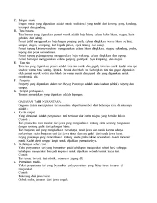 C. Iringan music
Iringan music yang digunakan adalah music tradisional yang terdiri dari kenong, gong, kendang,
terompet dan gendang.
D. Tata busana.
Tata busana yang digunakan penari warok adalah baju hitam, celana kolor hitam, stagen, keris
gabelan, dan udeng.
Penari jathil menggunakan baju lengan panjang putih, celana dingkikan warna hitam se lutut,
sampur, stagen, srempang, iket kepala jilidan, epek timang dan cakep.
Penari topeng klonosewandono menggunakan celana hitam dingkikan, stagen, selendang, praba,
topeng dan pecut samandiman.
Penari topeng pujangganong menggunakan baju waktung, celana dingkikan dan topeng.
Penari barongan menggunakan celana panjang gombyok, baju kimplong, dan stagen.
E. Tata rias
Tata rias yang digunakan penari adalah tata rias cantik dan gagah, tata rias cantik terdiri atas eye
shadow warna biru, kuning, lipstick, bedak dan blush on. Sedangkan tata rias gagah digunakan
oleh penari warok terdiri atas blush on warna merah dan pensil alis yang digunakan untuk
membentuk alis.
F. Property
Property yang digunakan dalam tari Reyog Ponorogo adalah kuda kudaan (eblek), topeng dan
sampur.
G. Tempat pertunjukan.
Tempat pertunjukan yang digunkan adalah lapangan.
GAGASAN TARI NUSANTARA.
Gagasan dalam menciptakan tari nusantara dapat bersumber dari beberapa tema di antaranya
adalah :
a. Cerita rakyat
Yang dimaksud adalah penyusunan tari berdasar alur cerita rakyat, yang bersifat lakon.
Contoh :
Tari pronocitro roro mendut dari jawa yang mengisahkan tentang cinta seorang bangsawan
dengan seorang gadis dari golongan biasa.
Tari banjaran sari yang mengisahkan bersatunya tanah jawa dan sunda karena adanya
perkawinan raden banjaran sari dari jawa timur dan ratu galuh dari sunda jawa barat.
Reyog ponorogo yang menceritakan tentang usaha prabu klono sewandono dalam melamar
putrid Kediri dewi songgo langit untuk dijadikan permaisurinya.
b. Kehidupan sehari hari.
Yaitu penyusunan tari yang bersumber pada kehidupan masyarakat sehari hari, sehingga
kehidupan masyarakat bisa jadi inspirasi untuk dijadikan sebuah bentuk karya tari.
Contoh
Tari tenun, bertani, tari mbatik, menanam jagung dll.
c. Permainan tradisi.
Yakni penyusunan tari yang bersumber pada permainan yang hidup turun temurun di
masyarakat.
Contoh
Tokecang dari jawa barat.
Gobak sodor, jamuran dari jawa tengah.
 