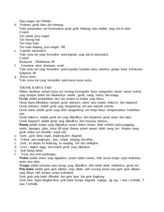 Sapu tangan dari Maluku
d. Peniruan gerak alam dan binatang.
Yaitu penyusunan tari berdasarkan gerak gerik binatang atau mahluk yang ada di alam.
Contoh
Tari merak jawa tengah
Tari barong bali
Tari kupu kupu
Tari kuda lumping jawa tengah. Dll.
e. Legenda masyarakat.
Yaitu tema tari yang bersumber pada legenda yang ada di masyarakat.
Contoh
Ramayana , Mahabarata dll.
f. Fenomena alam/ fenomena sosial.
Yaitu tema tari yang bersumber pada kejadian kejadian alam, misalnya gempa bumi, kebakaran,
kelaparan dll.
g. Karya sastra.
Yaitu karya tari yang bersumber pada karya karya sastra.
TEKNIK KARYA TARI
Dalam membuat sebuah karya tari seorang koreografer harus mengetahui unsure unsure pokok
yang terdapat dalam tari diantaranya adalah : gerak, ruang, waktu, dan tenaga.
Gerak adalah perpindahan dari satu tempat ke tempat yang lainya.
Gerak dapat dibedakan menjadi gerak maknawi, murni atau wantah, imitative dan imajinatif.
Gerak maknawi adalah gerak yang mengandung arti atau maksud tertentu.
Gerak murni adalah gerak yang tidak mengandung arti tetapi hanya mengutamakan keindahan
saja.
Gerak imitative adalah gerak tari yang dihasilkan dari eksplorasi gerak tiruan dari alam.
Gerak imajinatif adalah gerak yang dihasilkan dari rekayasa manusia.
Ruang adalah tempat yang digunakan penari dalam menari, tidak terbatas pada panggung,
studio, lapangan, jalan, teater dll tetapi dimana penari menari itulah ruang tari. Adapun ruang
gerak dalam tari memiliki aspek sbb:
a. Garis ; garis datar, tegak, lengkung,dan diagonal.
b. Volume atau jangkauan ; luas, sempit, panjang dan lebar.
c. Arah ; ke depan, ke belakang, ke samping, kiri dan melingkar.
d. Level ; tingkat tinggi dan rendah gerak yang dilakukan.
e. Arah hadap tubuh.
f. Focus atau arah pandangan.
Waktu adalah durasi yang digunakan penari dalam menari, baik secara tempo cepat lambatnya
tarian atau ritme.
Tenaga adalah kekuatan atau energy yang dihasilkan oleh tubuh untuk melahirkan gerak tari.
Pola lantai adalah garis garis dilantai yang dilalui oleh seorang penari atau garis garis dilantai
yang dibuat oleh formasi penari kelompok.
Garis garis pola lantai dibentuk dari garis lurus dan garis lengkung.
Garis lurus dapat menghasilkan pola lantai berupa diagonal, segitiga, zig zag, v atau v terbalik, T
atau T terbalik.
 