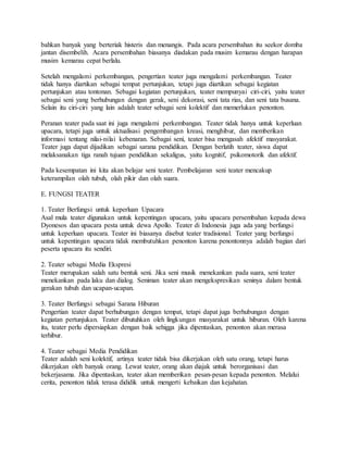 bahkan banyak yang berteriak histeris dan menangis. Pada acara persembahan itu seekor domba
jantan disembelih. Acara persembahan biasanya diadakan pada musim kemarau dengan harapan
musim kemarau cepat berlalu.
Setelah mengalami perkembangan, pengertian teater juga mengalami perkembangan. Teater
tidak hanya diartikan sebagai tempat pertunjukan, tetapi juga diartikan sebagai kegiatan
pertunjukan atau tontonan. Sebagai kegiatan pertunjukan, teater mempunyai ciri-ciri, yaitu teater
sebagai seni yang berhubungan dengan gerak, seni dekorasi, seni tata rias, dan seni tata busana.
Selain itu ciri-ciri yang lain adalah teater sebagai seni kolektif dan memerlukan penonton.
Peranan teater pada saat ini juga mengalami perkembangan. Teater tidak hanya untuk keperluan
upacara, tetapi juga untuk aktualisasi pengembangan kreasi, menghibur, dan memberikan
informasi tentang nilai-nilai kebenaran. Sebagai seni, teater bisa mengasah afektif masyarakat.
Teater juga dapat dijadikan sebagai sarana pendidikan. Dengan berlatih teater, siswa dapat
melaksanakan tiga ranah tujuan pendidikan sekaligus, yaitu kognitif, psikomotorik dan afektif.
Pada kesempatan ini kita akan belajar seni teater. Pembelajaran seni teater mencakup
keterampilan olah tubuh, olah pikir dan olah suara.
E. FUNGSI TEATER
1. Teater Berfungsi untuk keperluan Upacara
Asal mula teater digunakan untuk kepentingan upacara, yaitu upacara persembahan kepada dewa
Dyonesos dan upacara pesta untuk dewa Apollo. Teater di Indonesia juga ada yang berfungsi
untuk keperluan upacara. Teater ini biasanya disebut teater tradisional. Teater yang berfungsi
untuk kepentingan upacara tidak membutuhkan penonton karena penontonnya adalah bagian dari
peserta upacara itu sendiri.
2. Teater sebagai Media Ekspresi
Teater merupakan salah satu bentuk seni. Jika seni musik menekankan pada suara, seni teater
menekankan pada laku dan dialog. Seniman teater akan mengekspresikan seninya dalam bentuk
gerakan tubuh dan ucapan-ucapan.
3. Teater Berfungsi sebagai Sarana Hiburan
Pengertian teater dapat berhubungan dengan tempat, tetapi dapat juga berhubungan dengan
kegiatan pertunjukan. Teater dibutuhkan oleh lingkungan masyarakat untuk hiburan. Oleh karena
itu, teater perlu dipersiapkan dengan baik sehigga jika dipentaskan, penonton akan merasa
terhibur.
4. Teater sebagai Media Pendidikan
Teater adalah seni kolektif, artinya teater tidak bisa dikerjakan oleh satu orang, tetapi harus
dikerjakan oleh banyak orang. Lewat teater, orang akan diajak untuk berorganisasi dan
bekerjasama. Jika dipentaskan, teater akan memberikan pesan-pesan kepada penonton. Melalui
cerita, penonton tidak terasa dididik untuk mengerti kebaikan dan kejahatan.
 