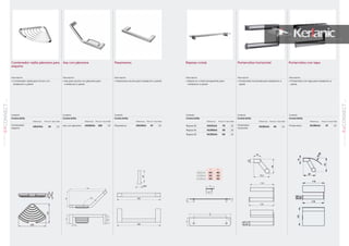 89
CONNECTSERIEACCESORIOS
01
88
CONNECTSERIE
ACCESORIOS
01
Acabado
Cromo brillo
Referencia Precio € Stock Palet
Asa con jabonera A9160AA 168 10
Contenedor rejilla jabonera para
esquina
Asa con jabonera
Acabado
Cromo brillo
Referencia Precio € Stock Palet
Contenedor
esquina
A9157AA 55 10
34
442
110183
95
135°
Pasamanos
Acabado
Cromo brillo
Referencia Precio € Stock Palet
Pasamanos A9159AA 67 10
Repisas cristal
Acabado
Cromo brillo
Referencia Precio € Stock Palet
Repisa 60 A9101AA 70 10
Repisa 55 N1393AA 65 10
Repisa 50 N1392AA 60 10
5
40,5
110
85
109
A
B
5
40,5
110
85
109
A
B
A B
A9101AA 600 482
N1393AA 550 432
N1392AA 500 382
Portarrollos con tapa
Acabado
Cromo brillo
Referencia Precio € Stock Palet
Portarrollos N1382AA 47 10
Portarrollos horizontal
Acabado
Cromo brillo
Referencia Precio € Stock Palet
Portarrollos
horizontal
N1381AA 40 10
Descripción
• Repisa en cristal transparente para
instalación a pared
Descripción
• Portarrollos horizontal para instalación a
pared
Descripción
• Portarrollos con tapa para instalación a
pared
Descripción
• Pasamanos ducha para instalación a pared
Descripción
• Asa para ducha con jabonera para
instalación a pared
Descripción
• Contenedor rejilla para rincón con
instalación a pared
 