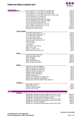 TARIFA DE PREUS LLOGUER 2012


 ESTRUCTURA Truss                 Tram quadrat de 2 m Truss Prolyte 30 x 30 (X30V-L200)                                           12,00   €
                                  Tram quadrat de 3 m Truss Prolyte 30 X 30(X30V-L300)                                            18,00   €
                                  Tram quadrat de 3 m Truss Prolyte 40 x 40 (H40v-L300)                                           20,00   €
                                  Tram quadrat de 3 m Truss Prolyte reforçat 30 x 30 (H30V-L300)                                  24,00   €
                                  Tram rectangle de 2,4 m Truss 60 X 40                                                           15,00   €
                                  Truss de 2m 52x52 Thomas Super truss                                                            14,00   €
                                  Truss de 38x38x100 Thomas Supertruss TOWER                                                       8,00   €
                                  Truss de 38x38x200 Thomas Supertruss TOWER                                                      16,00   €
                                  Truss de 3m 52x52 Thomas Super truss                                                            21,00   €
                                  Truss Triangle de Trilite trams de 2 m 25 X 25                                                   8,00   €
                                  Truss Triangle de Trilite trams de 3 m 25 X 25                                                  12,00   €
                                  Estructura per a PA ALC 10,5 Mts                                                               750,00   €
                                  Estructura per a PA ALC 6,5 Mts                                                                300,00   €

              Torres i trípodes
                                  Torre Genie Super Tower ST 25                                                                   73,50   €
                                  Torre Negra Fantek 250 kgr NT-117/B                                                             36,00   €
                                  Torre VMB 200 kgr TE PRO-074                                                                    30,00   €
                                  Torre VMB 100 kgr TE-064                                                                        17,00   €
                                  Torre VMB 100 kgr TE-064 PRO                                                                    17,00   €
                                  Trípode Avenger Combo Hacer A 110                                                                8,00   €
                                  Buló per trípode                                                                                 2,00   €
                                  T per torre te 064                                                                               2,00   €
                                  T per trípode                                                                                    2,00   €
                                  Adpt T-064 a Truss vmb ps 25                                                                     1,50   €
                                  Adpt T-074 a Truss                                                                               1,50   €
                                  Adpt de T TE-064 a T-074                                                                         1,00   €
                                  Suport adpt per torre Fantek A-302                                                               1,00   €

              Motors
                                  Control de 8 Motor Chain Master                                                                 35,00   €
                                  Motor Chain Master1000 kg                                                                       40,00   €
                                  Motor CM 1000kg                                                                                 50,00   €
                                  Motor CM 2000kg                                                                                 60,00   €
                                  Motor Verlinde 500kgr SM5                                                                       40,00   €
                                  Spliter de Motors Chain Master                                                                 100,00   €

              Rigging
                                  Cadena de 2 metres amb retallador                                                                6,00   €
                                  Eslinga de Poliester Litec 2000 kg 0,5m                                                          1,00   €
                                  Eslinga de Poliester Litec 2000 kg 1m                                                            1,00   €
                                  Eslinga de Poliester Litec 2000 kg 2m                                                            1,00   €
                                  Polipasto manual Tralift 1000 kg                                                                 7,00   €
                                  Polipasto manual Tralift 500 kg                                                                  7,00   €
                                  Politja pas cadena 120 cm                                                                        8,00   €
                                  Eslinga d'acer plastificada Litec 2000kg 0,75m                                                   2,00   €
                                  Eslinga d'acer plastificada Litec 2000kg 2m                                                      2,00   €
                                  Eslinga d'acer recoberta de polieter Prolyte 2000kg 2m                                           2,00   €

              Accessoris
                                  Grapa doble ( 18 a 40 cm)                                                                        1,00   €
                                  Grapa giratòria doble                                                                            1,00   €
                                  Grapa per Viga Litec 2000Kg.                                                                    12,00   €
                                  Kit unió x unir 2 TE-074                                                                         6,00   €

 VIDEO
              Pantalles
                                  Pantalla   600   x   450   doble de tela desmuntable d' alumini Front   o Retro                400,00   €
                                  Pantalla   400   x   300   doble de tela desmuntable d' alumini Front   o Retro                120,00   €
                                  Pantalla   800   x   600   retroprojecció/ ciclograma amb perfil                               100,00   €
                                  Pantalla   300   x   225   doble de tela desmuntable d' alumini Front   o Retro                 95,00   €
                                  Pantalla   250   x   200   doble de tela desmuntable d' alumini Front   o Retro                 80,00   €
                                  Pantalla   240   x   180   110" Frontal/Retro                                                   70,00   €
                                  Pantalla   210   x   160   doble de tela desmuntable d' alumini Front   o Retro                 60,00   €




                                                                                                                    Preus amb IVA no inclòs
Tel: 93 860 34 34 - Fax: 93 860 34 32
E-mail: araso@araso.net - Web: www.araso.net                                                                                   Pàgina 7 de 9
 