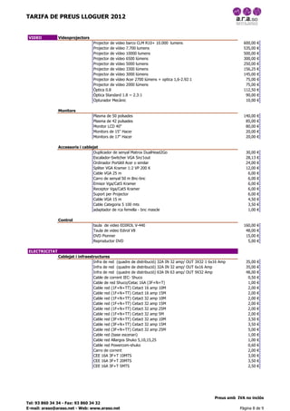 TARIFA DE PREUS LLOGUER 2012


 VIDEO          Videoprojectors
                                  Projector de video barco CLM R10+ 10.000 lumens                                600,00   €
                                  Projector de vídeo 7.700 lumens                                                535,00   €
                                  Projector de vídeo 10000 lumens                                                500,00   €
                                  Projector de vídeo 6500 lúmens                                                 300,00   €
                                  Projector de vídeo 5000 lumens                                                 250,00   €
                                  Projector de vídeo 3300 lúmens                                                 156,25   €
                                  Projector de vídeo 3000 lúmens                                                 145,00   €
                                  Projector de vídeo Acer 2700 lúmens + optica 1,6-2.92:1                         75,00   €
                                  Projector de vídeo 2000 lúmens                                                  75,00   €
                                  Òptica 0.8                                                                     112,50   €
                                  Òptica Standard 1.8 ~ 2.3:1                                                     90,00   €
                                  Opturador Mecànic                                                               10,00   €

                Monitors
                                  Plasma de 50 polsades                                                          140,00   €
                                  Plasma de 42 pulsades                                                           85,00   €
                                  Monitor LCD 40"                                                                 80,00   €
                                  Monitors de 15" Hacer                                                           20,00   €
                                  Monitors de 17" Hacer                                                           20,00   €

                Accessoris i cablejat
                                   Duplicador de senyal Matrox DualHead2Go                                        30,00   €
                                   Escalador-Switcher VGA 5in/1out                                                28,13   €
                                   Ordinador Portàtil Acer o similar                                              24,00   €
                                   Spliter VGA Kramer 1:2 VP 200 K                                                12,00   €
                                   Cable VGA 25 m                                                                  6,00   €
                                   Carro de senyal 50 m Bnc-bnc                                                    6,00   €
                                   Emisor Vga/Cat5 Kramer                                                          6,00   €
                                   Receptor Vga/Cat5 Kramer                                                        6,00   €
                                   Suport per Projector                                                            6,00   €
                                   Cable VGA 15 m                                                                  4,50   €
                                   Cable Categoria 5 100 mts                                                       3,50   €
                                   adaptador de rca femella - bnc mascle                                           1,00   €

                Control
                                  taula de video EDIROL V-440                                                    160,00   €
                                  Taula de video Edirol V8                                                        48,00   €
                                  DVD Pionner                                                                     15,00   €
                                  Reproductor DVD                                                                  5,00   €

 ELECTRICITAT
                Cablejat i infraestructures
                                   Infra de red (quadre de distribució) 32A IN 32 amp/ OUT 3X32 1 6x16 Amp        35,00   €
                                   Infra de red (quadre de distribució) 32A IN 32 amp/ OUT 6x16 Amp               35,00   €
                                   Infra de red (quadre de distribució) 63A IN 63 amp/ OUT 9X32 Amp               48,00   €
                                   Cable de corrent IEC- Shuco                                                     0,50   €
                                   Cable de red Shuco/Cetac 16A (3F+N+T)                                           1,00   €
                                   Cable red (1F+N+TT) Cetact 16 amp 10M                                           2,00   €
                                   Cable red (1F+N+TT) Cetact 16 amp 15M                                           2,00   €
                                   Cable red (1F+N+TT) Cetact 32 amp 10M                                           2,00   €
                                   Cable red (1F+N+TT) Cetact 32 amp 15M                                           2,00   €
                                   Cable red (1F+N+TT) Cetact 32 amp 25M                                           2,00   €
                                   Cable red (1F+N+TT) Cetact 32 amp 5M                                            2,00   €
                                   Cable red (3F+N+TT) Cetact 32 amp 10M                                           3,50   €
                                   Cable red (3F+N+TT) Cetact 32 amp 15M                                           3,50   €
                                   Cable red (3F+N+TT) Cetact 32 amp 25M                                           5,00   €
                                   Cable red (base escenari)                                                       1,00   €
                                   Cable red Allargos Shuko 5,10,15,25                                             1,00   €
                                   Cable red Powercom-shuko                                                        0,60   €
                                   Carro de corrent                                                                2,00   €
                                   CEE 16A 3F+T 10MTS                                                              3,00   €
                                   CEE 16A 3F+T 20MTS                                                              3,50   €
                                   CEE 16A 3F+T 5MTS                                                               2,50   €




                                                                                                    Preus amb IVA no inclòs
Tel: 93 860 34 34 - Fax: 93 860 34 32
E-mail: araso@araso.net - Web: www.araso.net                                                                   Pàgina 8 de 9
 
