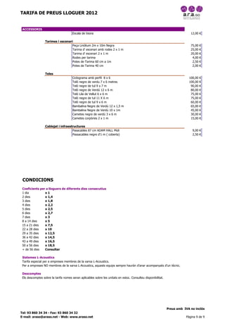 TARIFA DE PREUS LLOGUER 2012


 ACCESSORIS
                                       Escala de tisora                                                                      12,00 €

                  Tarimes i escenari
                                    Peça Linòlium 2m x 10m Negra                                                             75,00   €
                                    Tarima d' escenari amb rodes 2 x 1 m                                                     25,00   €
                                    Tarima d' escenari 2 x 1 m                                                               20,00   €
                                    Rodes per tarima                                                                          4,00   €
                                    Potes de Tarima 60 cm a 1m                                                                2,50   €
                                    Potes de Tarima 40 cm                                                                     2,00   €

                  Teles
                                       Ciclograma amb perfil 8 x 6                                                          100,00   €
                                       Teló negre de verdu 7 x 6 metres                                                     100,00   €
                                       Teló negre de tul 9 x 7 m                                                             90,00   €
                                       Teló negre de Verdú 12 x 6 m                                                          80,00   €
                                       Teló Lila de Vellut 6 x 6 m                                                           75,00   €
                                       Teló negre de tul 11 X 6 m                                                            75,00   €
                                       Teló negre de tul 9 x 6 m                                                             60,00   €
                                       Bambalina Negre de Verdú 12 x 1,5 m                                                   65,00   €
                                       Bambalina Negre de Verdú 10 x 1m                                                      45,00   €
                                       Cametes negre de verdú 3 x 6 m                                                        30,00   €
                                       Cametes corpòries 2 x 1 m                                                             15,00   €

                  Cablejat i infraestructures
                                     Pasacables 87 cm ADAM HALL Midi                                                          9,00 €
                                     Passacables negre d'1 m ( coberta)                                                       2,50 €




 CONDICIONS
 Coeficients per a lloguers de diferents dies consecutius
 1 dia          x1
 2 dies         x 1,4
 3 dies         x 1,8
 4 dies         x 2,2
 5 dies         x 2,5
 6 dies         x 2,7
 7 dies         x3
 8 a 14 dies    x5
 15 a 21 dies   x 7,5
 22 a 28 dies   x 10
 29 a 35 dies   x 12,5
 36 a 42 dies   x 14,5
 43 a 49 dies   x 16,5
 50 a 56 dies   x 18,5
 + de 56 dies   Consultar

 Sistemes L-Acoustics
 Tarifa especial per a empreses membres de la xarxa L-Acoustics.
 Per a empreses NO membres de la xarxa L-Acoustics, aquests equips sempre hauràn d'anar acompanyats d'un tècnic.

 Descomptes
 Els descomptes sobre la tarifa nomes seran aplicables sobre les unitats en estoc. Consulteu disponibilitat.




                                                                                                               Preus amb IVA no inclòs
Tel: 93 860 34 34 - Fax: 93 860 34 32
E-mail: araso@araso.net - Web: www.araso.net                                                                              Pàgina 9 de 9
 