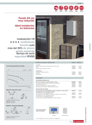 modulación 1:5
rendimiento
función auto
más del 30% de ahorro
sonda ambiente
Sensys de serie
seguridad IPX5D
Fondo 24 cm
muy reducido
Ideal instalación
en balcones
/ 25 FF
99 /
CALDERASDECONDENSACIÓN
Sonda externaSensys
Lista completa de accesorios a partir de la página 112.
SISTEMA DE
GESTIÓN
EFICIENCIA
ENERGÉTICA
AHORRO DE
ENERGÍA
RESPETO
MEDIOAMBIENTAL
SUPER
SILENCIOSA
DIMENSIONES
REDUCIDAS
CALEFACCIÓN
EQUIPOS DE CONTROL Y REGULACIÓN CÓDIGO PRECIO €
Con hilos
Sensys, control remoto modulante (incluido de serie) 3318585 152,00
Cube 3319118 90,00
Sonda externa (incluida de serie) 3318588 23,00
Inalámbricos
Puerta de enlace Ariston Net 3319089 130,00
Cube RF 3319118 189,00
Receptor RF 3319120 119,00
ACCESORIOS
ACCESORIOS HIDRÁULICOS
Barra de conexiones completa (grifos, racores) 3318960 84,00
Kit 3 grifos (entrada de agua, ida y retorno calefacción) 3318285 39,00
Kit sustitución universal 3318227 73,00
Barra de conexiones con válvula mezcladora 3318961 145,00
Kit válvula para conectar a sistema paneles solares 3318290 85,00
EVACUACIÓN DE HUMOS
Kit evacuación coaxial Ø 60/100 horizontal completo con codo de 90°, 3318073 61,00
prolongación de 1 m y terminal de pared
Kit evacuación coaxial Ø60/100 vertical 3318079 29,00
Kit evacuación coaxial Ø80/125 horizontal completo con codo de 90°, 3318090 143,00
prolongación de 1 m y terminal de pared
Kit evacuación coaxial Ø80/125 vertical 3318095 33,00
Kit evacuación desdoblado Ø80/80 horizontal completo 3318370 78,00
Curva de funcionamiento de la bomba
Modelo FF - Evacuación coaxial
Longitud equivalente máxima:
Ø60/100: hasta 12m
Ø80/125: hasta 36m
Modelo FF - Evacuación desdoblada
Longitud equivalente máxima:
Ø80/80: hasta 60m
caudal l/h
100 200 300 400 500 600 700 800 9001000 1100 1200
1
2
3
4
5
mCA 25 kW
6
INCLUIDOS DE SERIE
CON LA CALDERA
 