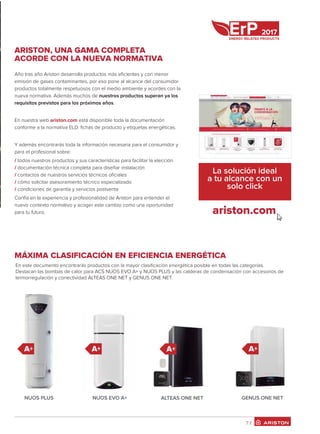 ARISTON, UNA GAMA COMPLETA
ACORDE CON LA NUEVA NORMATIVA
Año tras año Ariston desarrolla productos más eﬁcientes y con menor
emisión de gases contaminantes, por eso pone al alcance del consumidor
productos totalmente respetuosos con el medio ambiente y acordes con la
nueva normativa. Además muchos de nuestros productos superan ya los
requisitos previstos para los próximos años.
En nuestra web ariston.com está disponible toda la documentación
conforme a la normativa ELD: ﬁchas de producto y etiquetas energéticas.
Y además encontrarás toda la información necesaria para el consumidor y
para el profesional sobre:
/ todos nuestros productos y sus características para facilitar la elección
/ documentación técnica completa para diseñar instalación
/ contactos de nuestros servicios técnicos oﬁciales
/ cómo solicitar asesoramiento técnico especializado
/ condiciones de garantía y servicios postventa
Confía en la experiencia y profesionalidad de Ariston para entender el
nuevo contexto normativo y acoger este cambio como una oportunidad
para tu futuro.
La solución ideal
a tu alcance con un
solo click
7 /7 /
ariston.com
2017
En este documento encontrarás productos con la mayor clasiﬁcación energética posible en todas las categorías.
Destacan las bombas de calor para ACS NUOS EVO A+ y NUOS PLUS y las calderas de condensación con accesorios de
termorregulación y conectividad ALTEAS ONE NET y GENUS ONE NET.
NUOS PLUS NUOS EVO A+ ALTEAS ONE NET GENUS ONE NET
A+ A+ A+
MÁXIMA CLASIFICACIÓN EN EFICIENCIA ENERGÉTICA
A+
 