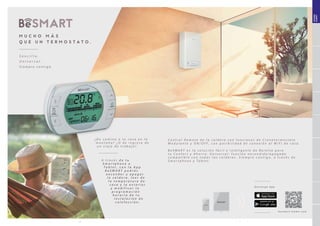 6 7
¿ D e c a m i n o a t u c a s a e n l a
m o n t a ñ a ? ¿ O d e r e g r e s o d e
u n v i a j e d e t r a b a j o ?
A t r a v é s d e t u
S m a r t p h o n e o
T a b l e t , c o n l a A p p
B e S M A R T p o d r á s
e n c e n d e r y a p a g a r
l a c a l d e r a , l e e r d e
l a t e m p e r a t u r a d e
c a s a y l a e x t e r i o r
y m o d i f i c a r l a
p r o g r a m a c i ó n
h o r a r i a d e t u
i n s t a l a c i ó n d e
c a l e f a c c i ó n .
S e n c i l l o .
U n i v e r s a l .
S i e m p r e c o n t i g o .
M U C H O M Á S
Q U E U N T E R M O S T A T O .
D e s c a r g a A p p
SISTEMAS
BeSMART
b e s m a r t - h o m e . c o m
C o n t r o l R e m o t o d e l a c a l d e r a c o n f u n c i o n e s d e C r o n o t e r m o s t a t o
M o d u l a n t e y O N / O F F , c o n p o s i b i l i d a d d e c o n e x i ó n a l W i F i d e c a s a .
B e S M A R T e s l a s o l u c i ó n f á c i l e i n t e l i g e n t e d e B e r e t t a p a r a
t u C o n f o r t y A h o r r o . U n i v e r s a l : f u n c i ó n e n c e n d i d o / a p a g a d o
c o m p a t i b l e c o n t o d a s l a s c a l d e r a s . S i e m p r e c o n t i g o , a t r a v é s d e
S m a r t p h o n e y T a b l e t .
 