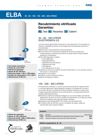 24
ELBA 50 - 80 - 100 - 150 - 200 - 300 LITROS
T E R M O S E L É C T R I C O S
El recubrimiento vitrificado y la acción protectora del ánodo de magnesio frente
a corrientes galvánicas y aguas agresivas, aseguran una resistencia muy alta a
la corrosión del agua. La precisión de los termostatos utilizados en todos estos
modelos garantiza la eficiencia de su funcionamiento y una seguridad total ante
posibles sobrecalentamientos.
Resistencia cerámica envainada protegida por una vaina metálica que evita las
deposiciones de cal en la misma y facilita el mantenimiento al no tener que vaciar
el termo en aquellos casos que sea preciso cambiarla.
Instalación mural vertical (ELBA 150 y 200) y de suelo (ELBA 300).
El modelo ELBA de 300 litros, que es monofásico de origen, puede ser
transformado para conexión trifásica.
Termostato electrónico.
Sonda de control NTC.
Válvula de seguridad.
Gama: 50, 80, 100 litros.
Potencias desde 1.150 a 1.400 watios.
Pueden ser alimentados a 127 ó 230 V.
Dimensiones: Ø 450 mm.
Válvula de seguridad.
Gama: de 150 a 300 litros.
Potencias desde 1.800 a 3.000 watios.
Dimensiones: Ø 560 mm.
50 - 80 - 100 LITROS
ELECTRÓNICA 2.0
150 - 200 - 300 LITROS
Descripción
Caja soporte universal INSTAFIX para modelos hasta 100 litros (5 soportes por caja)
Trípode para instalación vertical sobre suelo Ø 505-530-555-560 mm
Código
3208080
3018062
Precio en Euros
35,00
44,00
Accesorios
INSTAFIX compatible Elba 50 - 80 - 100
Accesorios
ELBA
50 LITROS
ELBA
150 LITROS
Los termos de la gama ELBA incorporan la nueva electrónica 2.0 que añade a la
robustez y fiabilidad de siempre, la tecnología más avanzada para optimizar su
funcionamiento.
Sistema ECT control electrónico de la temperatura.
Función REC PLUS memoriza los hábitos de consumo a través de su
microprocesador y optimiza la producción de agua caliente evitando gastos
superfluos o innecesarios
Pack ABS seguridad completa:
	 • Auto-diagnósitco
	 • Seguridad eléctrica
	 • Seguridad anti-quemaduras
	 • Seguridad anti-hielo
	 • Anti legionela
	 • Anti calentamiento en seco
Resistencia cerámica envainada. De fácil mantenimiento, no es necesario vaciar el
termo para su manipulación.
Instalación mural vertical.
Calderín de acero vitrificado al titanio.
Mando de regulación exterior.
Recubrimiento vitrificado
Garantías:
 