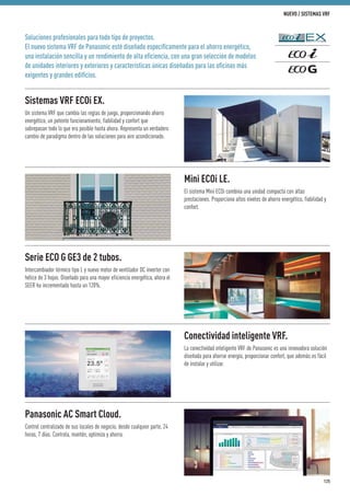 Soluciones profesionales para todo tipo de proyectos.
El nuevo sistema VRF de Panasonic esté diseñado especíﬁcamente para el ahorro energético,
una instalación sencilla y un rendimiento de alta eﬁciencia, con una gran selección de modelos
de unidades interiores y exteriores y características únicas diseñadas para las oﬁcinas más
exigentes y grandes ediﬁcios.
Sistemas VRF ECOi EX.
Un sistema VRF que cambia las reglas de juego, proporcionando ahorro
energético, un potente funcionamiento, fiabilidad y confort que
sobrepasan todo lo que era posible hasta ahora. Representa un verdadero
cambio de paradigma dentro de las soluciones para aire acondicionado.
Serie ECO G GE3 de 2 tubos.
Intercambiador térmico tipo L y nuevo motor de ventilador DC inverter con
hélice de 3 hojas. Diseñado para una mayor eficiencia energética, ahora el
SEER ha incrementado hasta un 120%.
Mini ECOi LE.
El sistema Mini ECOi combina una unidad compacta con altas
prestaciones. Proporciona altos niveles de ahorro energético, fiabilidad y
confort.
Conectividad inteligente VRF.
La conectividad inteligente VRF de Panasonic es una innovadora solución
diseñada para ahorrar energía, proporcionar confort, que además es fácil
de instalar y utilizar.
Panasonic AC Smart Cloud.
Control centralizado de sus locales de negocio, desde cualquier parte, 24
horas, 7 días. Controla, mantén, optimiza y ahorra.
125
NUEVO / SISTEMAS VRF
 