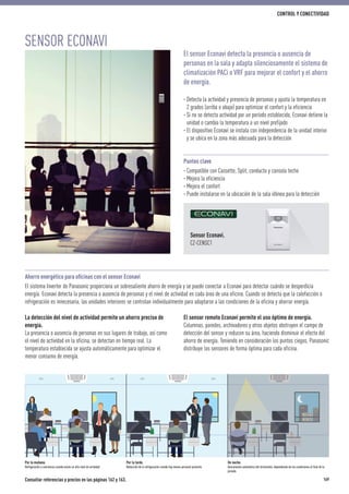 El sensor remoto Econavi permite el uso óptimo de energía.
Columnas, paredes, archivadores y otros objetos obstruyen el campo de
detección del sensor y reducen su área, haciendo disminuir el efecto del
ahorro de energía. Teniendo en consideración los puntos ciegos, Panasonic
distribuye los sensores de forma óptima para cada oficina.
Sensor Econavi.
CZ-CENSC1
La detección del nivel de actividad permite un ahorro preciso de
energía.
La presencia o ausencia de personas en sus lugares de trabajo, así como
el nivel de actividad en la oficina, se detectan en tiempo real. La
temperatura establecida se ajusta automáticamente para optimizar el
menor consumo de energía.
Por la mañana.
Refrigeración a conciencia cuando existe un alto nivel de actividad
Por la tarde.
Reducción de la refrigeración cuando hay menos personal presente
De noche.
Desconexión automática del termostato, dependiendo de las condiciones al final de la
jornada
SENSOR ECONAVI
El sensor Econavi detecta la presencia o ausencia de
personas en la sala y adapta silenciosamente el sistema de
climatización PACi o VRF para mejorar el confort y el ahorro
de energía.
· Detecta la actividad y presencia de personas y ajusta la temperatura en
2 grados (arriba o abajo) para optimizar el confort y la eficiencia
· Si no se detecta actividad por un período establecido, Econavi detiene la
unidad o cambia la temperatura a un nivel prefijado
· El dispositivo Econavi se instala con independencia de la unidad interior
y se ubica en la zona más adecuada para la detección
Puntos clave
· Compatible con Cassette, Split, conducto y consola techo
· Mejora la eficiencia
· Mejora el confort
· Puede instalarse en la ubicación de la sala idónea para la detección
Ahorro energético para oﬁcinas con el sensor Econavi
El sistema Inverter de Panasonic proporciona un sobresaliente ahorro de energía y se puede conectar a Econavi para detectar cuándo se desperdicia
energía. Econavi detecta la presencia o ausencia de personas y el nivel de actividad en cada área de una oficina. Cuando se detecta que la calefacción o
refrigeración es innecesaria, las unidades interiores se controlan individualmente para adaptarse a las condiciones de la oficina y ahorrar energía.
Consultar referencias y precios en las páginas 162 y 163. 169
CONTROL Y CONECTIVIDAD
 
