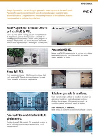He aquí algunas de las características principales de los nuevos sistemas de aire acondicionado.
Panasonic ha desarrollado una imponente gama de climatizadores para usos comerciales
altamente eﬁcientes. Esta gama conﬁrma nuestro compromiso con el medio ambiente. Nuestros
compresores Inverter optimizan las prestaciones.
nanoe™ X puriﬁca el aire con el Cassette
de 4 vías 90x90 de PACi.
Gracias a los avances en diseño y tecnología, tales como el nuevo turboventilador
de altas prestaciones, que es más eficiente y silencioso, el purificador de aire
nanoe™ X que proporciona aire saludable, el sensor de humedad y temperatura en
el suelo para un mayor control, el nuevo Panasonic PU2 Cassette de 4 vías 90x90
ofrece una solución de primera clase para el ahorro energético, salubridad y confort.
Solución UTA (unidad de tratamiento de
aire) completa.
Control de demanda 0-10 V, envolvente IP65, prevención de corrientes de
aire frío, salidas digitales de parámetros de monitorización, control
remoto incorporado.
Nuevo Split PK2.
El aire acondicionado comercial y el diseño encuentran un nuevo aliado
con la nueva serie PK2. Siguiendo la misma estética que el premiado
Etherea, la serie PK2 se combina con cualquier interior.
Soluciones para sala de servidores.
Elija la mejor solución para satisfacer las necesidades de cualquier sala
de servidores. Diseñado para una larga duración y en condiciones
climáticas adversas, asegura el funcionamiento permanente y la
transmisión de alarmas eventuales de una sala de servidores.
Nuevo control CZ-RTC5B con datanavi.
Fácil de controlar dos sistemas PACi con funcionamiento combinado y de reserva.
Panasonic PACi R32.
La nueva gama PACi R32 ayuda a encontrar las soluciones más ecológicas
en aplicaciones comerciales. Este refrigerante 100% puro también
aumenta la eficiencia del sistema.
75
NUEVO / COMERCIAL
 