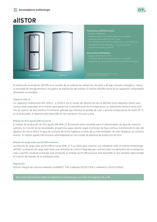 Acumuladores multienergía
allSTOR
allSTOR exclusive allSTOR plus
El sistema de acumulación allSTOR es el corazón de un sistema de calefacción eficiente y de bajo consumo energético, reduce
la necesidad de energía primaria y los gastos de explotación del sistema. El sistema allSTOR consta de los siguientes componentes
libremente combinables:
Depósito VPS /3
Los depósitos multifunción VPS 300/3... a 2000/3 son el núcleo del sistema de inercia allSTOR. Estos depósitos tienen unas
conducciones especiales en el interior para garantizar la estratificación de la temperatura, un aislamiento térmico hasta 200
mm de espesor de lana sintética firmemente aplicado que minimiza la pérdida de calor y permite temperaturas de hasta 95 °C
en el acumulador. El depósito está disponible en dos versiones: exclusive y plus.
Módulo de ACS aguaFLOW exclusive
El módulo de producción de ACS aguaFLOW VPM.../2 W exclusive está concebido para el calentamiento de agua de consumo
sanitario. En función de las necesidades, proporciona agua caliente según el principio de flujo continuo transfiriendo el calor del
depósito de inercia VPS/3 al agua de consumo de forma higiénica a través de un intercambiador de calor de placas sin contacto
directo. El módulo aguaFLOW exclusive está disponible en tres niveles de potencia de producción de ACS.
Módulo de carga solar auroFLOW exclusive
La estación de carga solar auroFLOW exclusive VPM.../2 S se utiliza para conectar una instalación solar al sistema multienergía
allSTOR. La estación de carga solar tiene una centralita de control integrada que controla todos los elementos de la instalación
solar y permite visualizar la energía solar producida. El módulo auroFLOW exclusive está disponible en dos tamaños seleccionable
en función del tamaño de la instalación solar.
Regulación
Gestión integral del sistema mediante multiMATIC 700 (cableado 0020171318 o inalámbrico 0020231560)
Características allSTOR exclusive:
· Depósito multifunción
· Conexiones para el circuito de calefacción y la caldera
· Conexiones para módulos de ACS y solar
· Placa deflectora para dividir la zona de ACS y la de calefacción
· Reguladores de flujo avanzados y conductos para una
estratificación óptima y eficiente
Características allSTOR plus:
· Depósito de inercia avanzado
· Conexiones para el circuito de calefacción y la caldera
· Reguladores de flujo para una estratificación óptima y eficiente
Para dimensionamiento y configuración del sistema
consultar la guía "PLI auroflow plus"
Para más información sobre los depósitos multienergía consultar las páginas 44 a 48
 