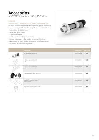161
Accesorios
aroSTOR tipo mural: 100 y 150 litros
Descripción Referencia Precio EUR
0010029006
0010029004
0010029005
0010029008
0010029007
0010029010
Kit ventilación (80/125)
Ext. ventilación (80/125)
1 m
Ext. ventilación (80/125)
2 m
Codo ventilación 45º (80/125)
Soporte instalación mural
(2 unidades)
Trípode instalación sobre suelo
OPCIONAL
Solución única y novedosa para la toma y expulsión del aire
Un único accesorio altamente flexible permite realizar numerosas
configuraciones, facilita la instalación y ofrece una estética óptima:
- Concéntrica de 80/120 mm
- Doble flujo 80-125 mm
- Conducción vertical
- Conducción horizontal (codo incluido)
· Cuerpo aislado para evitar posible condensación interior
· Menos obra: un único agujero en la pared para la ventilación
· Accesorios de extensión disponibles.
120
65
100
40
30
60
 