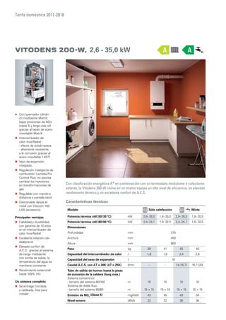 Tarifa doméstica 2017-2018
Vitodens 200-W, 2,6 - 35,0 kW
Con clasificación energética A+
en combinación con un termostato modulante o colectores
solares, la Vitodens 200-W reúne en un mismo equipo un alto nivel de eficiencia, un elevado
rendimiento térmico y un excelente confort de A.C.S.
„„ Con quemador cilíndri-
co modulante MatriX:
bajas emisiones de NOx
(clase 5) y larga vida útil
gracias al tejido de acero
inoxidable MatriX
„„ Intercambiador de
calor Inox-Radial:
- efecto de autolimpieza
- altamente resistente
a la corrosión gracias al
acero inoxidable 1.4571
„„ Vaso de expansión
integrado.
„„ Regulación inteligente de
combustión Lambda Pro
Control Plus: no precisa
cambiar los inyectores
en transformaciones de
gas
„„ Regulable con mando a
distancia o pantalla táctil
„„ Gestionable desde el
móvil con Vitocom 100
LAN (accesorio)
Principales ventajas
„„ Fiabilidad y durabilidad,
con garantía de 10 años
en el intercambiador de
calor Inox-Radial
„„ Excelente relación cali-
dad/precio
„„ Elevado confort de
A.C.S.: gracias al sistema
de carga modulante
con sonda de salida, la
temperatura del agua se
mantiene constante
„„ Rendimiento estacional
hasta 109% (Hi)
Un sistema completo
„„ Se entrega montada
y cableada, lista para
instalar
Características técnicas
Modelo Sólo calefacción Mixta
Potencia térmica útil (50/30 ºC) kW 2,6- 26,0 1,8- 35,0 2,6- 26,0 1,8- 35,0
Potencia térmica útil (80/60 ºC) kW 2,4- 24,1 1,6- 32,5 2,4- 24,1 1,6- 32,5
Dimensiones
Profundidad mm 375
Anchura mm 450
Altura mm 800
Peso kg 39 41 45 40
Capacidad del intercambiador de calor l 1,8 1,8 2,4 2,8
Capacidad del vaso de expansión l 10
Caudal A.C.S. con ΔT = 30K (ΔT = 25K) l/min - - 14 (16,7) 16,7 (20)
Tubo de salida de humos hasta la pieza
de conexión de la caldera (long máx.)
Sistema concéntrico
- tamaño del sistema 60/100
Sistema de doble flujo
- tamaño del sistema 80/80
m
m
10
15 + 15
10
15 + 15
10
15 + 15
10
15 + 15
Emisión de NOx
(Clase 5) mg/kWh 43 45 43 34
Nivel sonoro dB(A) 32 32 36 36
AA
 