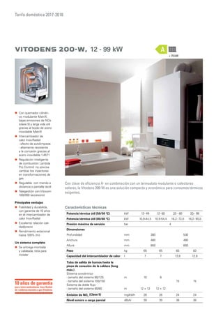 Tarifa doméstica 2017-2018
Vitodens 200-W, 12 - 99 kW
Con clase de eficiencia A+
en combinación con un termostato modulante o colectores
solares, la Vitodens 200-W es una solución compacta y económica para consumos térmicos
exigentes.
Características técnicas
Potencia térmica útil (50/30 ºC) kW 12- 49 12- 60 20 - 80 20 - 99
Potencia térmica útil (80/60 ºC) kW 10,9-44,5 10,9-54,4 18,2- 72,6 18,2- 90,0
Presión máxima de servicio bar 4
Dimensiones
Profundidad mm 380 530
Anchura mm 480 480
Altura mm 850 850
Peso kg 65 65 83 83
Capacidad del intercambiador de calor l 7 7 12,8 12,8
Tubo de salida de humos hasta la
pieza de conexión de la caldera (long
máx.)
Sistema concéntrico
- tamaño del sistema 80/125
- tamaño del sistema 100/150
Sistema de doble flujo
- tamaño del sistema 80/80
m
m
10
12 + 12
6
12 + 12
15 15
Emisión de NOx
(Clase 5) mg/kWh 26 26 24 24
Nivel sonoro a carga parcial dB(A) 39 39 38 38
A
 70 kW
„„ Con quemador cilíndri-
co modulante MatriX:
bajas emisiones de NOx
(clase 5) y larga vida útil
gracias al tejido de acero
inoxidable MatriX
„„ Intercambiador de
calor Inox-Radial:
- efecto de autolimpieza
- altamente resistente
a la corrosión gracias al
acero inoxidable 1.4571
„„ Regulación inteligente
de combustión Lambda
Pro Control: no precisa
cambiar los inyectores
en transformaciones de
gas
„„ Regulable con mando a
distancia o pantalla táctil
„„ Telegestión con Vitocom
100/300 (accesorio)
Principales ventajas
„„ Fiabilidad y durabilida,
con garantía de 10 años
en el intercambiador de
calor Inox-Radial
„„ Excelente relación cali-
dad/precio
„„ Rendimiento estacional
hasta 109% (Hi)
Un sistema completo
„„ Se entrega montada
y cableada, lista para
instalar
para intercambiadores Inox-Radial
de calderas murales a gas Vitodens
10 años de garantía
 