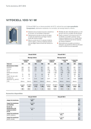 Tarifa doméstica 2017-2018
Vitocell 100-V/-W
„„ Depósito de acumulación de acero resistente a
la corrosión con esmaltado Ceraprotect
„„ Calentamiento de todo el volumen de agua
a través de serpentines que llegan hasta el
fondo del interacumulador
„„ Máximo confort de A.C.S. gracias al calenta-
miento rápido y uniforme mediante serpenti-
nes que llegan hasta el fondo del interacumu-
lador
Vitocell 100-W Vitocell 100-V
Montaje inferior Montaje lateral
1 serpentín
CUGA
1 serpentín
CUGA-A
1 serpentín
CVAA-A
1 serpentín
CVA
1 serpentín
CVAA
Volumen 120 150 120 150 160 200 160 200 300 Litros
Dimensiones totales
Diámetro 596 641 596 641 581 581 581 581 667 mm
Anchura 596 641 596 641 605 605 605 605 744 mm
Altura 914 942 914 942 1 189 1 409 1 189 1 409 1 734 mm
Medida de inclinación - - - - 1 260 1 460 1 260 1 460 1 825 mm
Peso 75 88 75 88 86 97 86 97 156 kg
Presión de serv. adm. 10 10 10 10 10 10 10 10 10 bar
Pérdidas por
disposición Qsr
de 45 K
1,10 1,21 0,75 0,84 0,97 1,04 1,35 1,46 1,65 kWh/24h
Color blanco blanco blanco blanco blanco blanco blanco blanco blanco
Z013667
967,–
Z013668
1.041,–
Z013669
1.110,–
Z013670
1.195,–
Z013677
1.217,–
Z013679
1.265,–
Z002358
1.058,–
Z002359
1.100,–
Z013673
1.535,–
Ref.
Eur
Vitocell 100-W Vitocell 100-V
Juego de conexiones
7178347
203,–
-
Ref.
Eur
Juego de conexiones
con bastidor
7510285
192,–
-
Ref.
Eur
Sonda de
temperatura del
interacumulador
A.C.S.
7179114
87,–
-
Ref.
Eur
Juego de conexiones
lateral, soldadura
-
7178348
161,–
Ref.
Eur
Juego de conexiones
lateral, roscada
-
7178349
161,–
Ref.
Eur
El Vitocell 100-V es un interacumulador de A.C.S. vertical de acero con esmaltado
Ceraprotect, altamente resistente a la corrosión, de montaje lateral o inferior.
Accesorios disponibles
„„ Pérdidas de calor reducidas gracias a un ais-
lamiento térmico completo de alta eficacia
„„ Diseño universal. Si el consumo de A.C.S.
es elevado, se pueden combinar varios
interacumuladores de A.C.S. Vitocell 100-V
mediante colectores para formar baterías
de interacumuladores
„„ Opcionalmente se puede suministrar o
reequipar una resistencia eléctrica de apoyo
(a partir de 300 litros de capacidad)
 