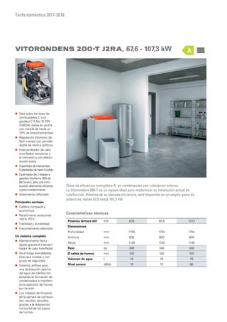 Tarifa doméstica 2017-2018
Características técnicas
Potencia térmica útil kW 67,6 85,8 107,3
Dimensiones
Profundidad mm 1704 1704 1704
Anchura mm 600 600 600
Altura mm 1149 1149 1149
Peso kg 348 348 348
Ø salida de humos mm 100 100 100
Volumen de agua l 76 76 76
Nivel sonoro dB(A) 70 72 80
Vitorondens 200-t J2Ra, 67,6 - 107,3 kW
Clase de eficiencia energética A+
en combinación con colectores solares.
La Vitorondens 200-T es un equipo ideal para modernizar su instalación actual de
calefacción. Además de su elevada eficiencia, está disponibe en un amplia gama de
potencias, desde 67,6 hasta 107,3 kW.
„„ Para todos los tipos de
combustibles C (incl.
gasóleo C A Bio 10 DIN
51603-6, pobre en azufre
con mezcla de hasta un
10% de biocomponentes)
„„ Regulación Vitotronic de
fácil manejo con pantalla
digital de texto y gráficos
„„ Intercambiador de calor
Inox-Radial resistente a
la corrosión y con efecto
autolimpieza
„„ Superficiesdeintercambio
Eutectoplexdehierrofundido
„„ Quemador de 2 etapas a
gasóleoVitoflame 300 de
llama azul, para una com-
bustión altamente eficiente
y poco contaminante
„„ Aislamiento reforzado
Principales ventajas
„„ Caldera compacta y
económica
„„ Rendimiento estacional:
103% (PCI)
„„ Fiabilidad y durabilidad
„„ Funcionamiento silencioso
Un sistema completo
„„ Mantenimiento fácil y
rápido gracias al intercam-
biador de calor Inox-Radial
„„ Se entrega precableada,
lista para instalar y con
grupo de seguirdad
„„ Sistema Jetflow para
una distribución óptima
del agua de calefacción,
evitando la formación de
condensados e impidien-
do la aparición de fisuras
por tensión
„„ Los trabajos de limpieza
de la cámara de combus-
tión resultan sencillos
gracias a la disposición
horizontal de los pasos
de humos
A
 
