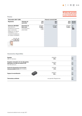 / 2322
Precios
Accessorios disponibles
Bastidor
250 mm de altura
ZK00326
210,–
Ref.
Eur
Purgador automático de aire del gasóleo.
Monotubo con filtro de aceite R 3/8.
Con filtro de 5 µm
7549353
174,–
Ref.
Eur
Sonda de temperatura de inmersión
interacumulador A.C.S. NTC 10 kOhm
7452280
217,–
Ref.
Eur
Equipo de neutralización
ZK00327
591,–
Ref.
Eur
Termostatos ambiente ver apartado Regulaciones
Ref.
Eur
Accesorios de salida de humos, ver pág. 26-27
Vitorondens 200-T J2RA Potencia nominal (kW)
Regulación Variantes de
quemador
67,6
63,0
85,8
80,0
107,3
100,0
50/30°C
80/60°C
Vitotronic 200 KO2B
Para servicio a
temperatura constante
para 1 circuito de
calefacción sin válvula
mezcladora, y 1 ó 2
circuitos de calefacción
con válvula mezcladora
Quemador de
llama azul
Funcionamiento
presurizado
J2RA001
10.469,–
J2RA002
11.678,–
J2RA003
13.025,–
Ref.
Eur
para intercambiadores Inox-Radial
de calderas a gasóleo Vitorondens
10 años de garantía
 