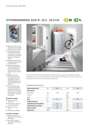 Tarifa doméstica 2017-2018
Características técnicas
Potencia térmica útil kW 20,2 24,6 28,9
Dimensiones
Profundidad mm 1278 1278 1423
Anchura mm 665
Altura mm 1590
Peso kg 271 271 317
Ø salida de humos mm 80
Capacidad del intercambiador l 32 32 40
Capacidad del acumulador l 130 130 160
Emisión de NOx mg/kWh 88 97 105
Nivel sonoro dB(A) 63/60
Vitorondens 222-F, 20,2 - 28,9 kW
La Vitorondens 222-F es una caldera de condensación a gasoil que combina una sólida
tecnología con un alto confort de A.C.S. Es una solución compacta con un precio atractivo,
ideal para la reforma de su sistema de calefacción.
„„ Regulación Vitotronic de
fácil manejo con pantalla
digital de texto y gráficos
„„ Intercambiador de calor
Inox-Radial resistente a
la corrosión y con efecto
autolimpieza, garantizado
durante un período de
10 años
„„ Superficies de intercam-
bio Eutectoplex de hierro
fundido especial
„„ Quemador de gasóleo
Vitoflame 300 de llama
azul, que garantiza una
combustión altamente
eficiente y poco contami-
nante
„„ Elevado confort de
A.C.S. gracias al inte-
racumulador horizontal
integrado de acero es-
maltado Ceraprotect con
una capacidad de 130 ó
160 litros
„„ Sistema Jetflow para
una distribución óptima
del agua de calefacción,
evitando la formación de
condensados e impidien-
do la aparición de fisuras
por tensión.
Principales ventajas
„„ Equipo compacto y
económico
„„ Rendimiento estacional
de hasta 103 % (Hi)
„„ Elevado confort de
A.C.S.
„„ Fiabilidad y durabilidad
Un sistema completo
„„ Mantenimiento fácil y
rápido del intercambiador
Inox-Radial
„„ Acumulador de agua
caliente con aislamiento
reforzado
BA
 