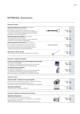 / 4140
VITOCAL Accesorios
Accesorios - Sondas
Sonda de temperatura por contacto (NTC 10 kOhm)
Para medir una temperatura de un tubo
„„ Con cable de conexión (5,8 m de longitud) y conector
Para medir la temperatura de impulsión en caso de refrigeración
a través de 1 circuito frigorífico independiente o de un circuito
de calefacción sin válvula mezcladora
7426463
87,–
Ref.
Eur
Sonda de temperatura ambiente (NTC 10 kOhm)
En la carcasa para montaje en la pared.
Para registrar la temperatura ambiente en caso de refrigeración
a través de un circuito frigorífico independiente
7438537
88,–
Ref.
Eur
Sonda de temperatura de inmersión (NTC 10 kOhm)
„„ Para registrar la temperatura en una vaina de inmersión
„„ Con cable de conexión (5,8 m de longitud) y conector
Como sonda de temperatura para interacumulador de A.C.S.
o depósito de compensación de agua de calefacción
7438702
87,–
Ref.
Eur
Vaina G 1/2“ x 100 mm con clip
Para la instalación de una sonda de temperatura en la instalación
7816035
29,–
Ref.
Eur
Accesorios - Instalación fotovoltaica
Contador de energía trifásico o para redes monofásicas de más de 32 A
Con interfaz en serie Modbus
Para garantizar un aprovechamiento óptimo de la corriente obtenida
con instalaciones fotovoltaicas por parte de la bomba de calor
7506157
508,–
Ref.
Eur
Contador de energía monofásico
Con interfaz en serie Modbus
Para garantizar un aprovechamiento óptimo de la corriente obtenida
con instalaciones fotovoltaicas por parte de la bomba de calor
Solo en combinación con redes eléctricas monofásicas hasta 32 A
7506156
312,–
Ref.
Eur
Accesorios - Otros
Contacto auxiliar - Contactor en la carcasa pequeña:
„„ Con 4 contactos normalmente cerrados y 4 normalmente abiertos
„„ Con bornas en serie para cable de puesta a tierra
Intensidad nominal: AC1 16A, AC3 9A. Tensión de bobina: 230 V/50 Hz
7814681
151,–
Ref.
Eur
Distribuidor del BUS KM
Para conectar de 2 a 9 equipos al BUS KM
7415028
87,–
Ref.
Eur
Accesorios - Regulador de temperatura para piscinas
Regulador de temperatura
Para la regulación de la temperatura de piscinas
„„ Con vaina de inmersión de acero inoxidable, 200 mm de longitud
Margen de ajuste: de 0 a 35ºC
Para el calententamiento de piscinas de requiere la ampliación EA1
7009432
433,–
Ref.
Eur
 
