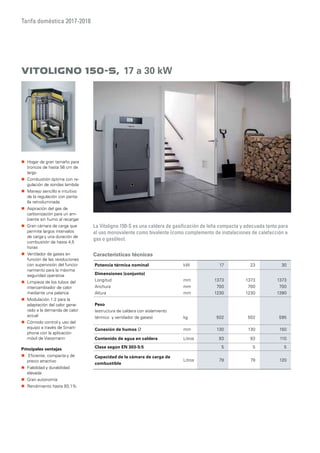 Tarifa doméstica 2017-2018
Vitoligno 150-S, 17 a 30 kW
La Vitoligno 150-S es una caldera de gasificación de leña compacta y adecuada tanto para
el uso monovalente como bivalente (como complemento de instalaciones de calefacción a
gas o gasóleo).
Características técnicas
„„ Hogar de gran tamaño para
troncos de hasta 56 cm de
largo
„„ Combustión óptima con re-
gulación de sondas lambda
„„ Manejo sencillo e intuitivo
de la regulación con panta-
lla retroiluminada
„„ Aspiración del gas de
carbonización para un am-
biente sin humo al recargar
„„ Gran cámara de carga que
permite largos intervalos
de carga y una duración de
combustión de hasta 4,5
horas
„„ Ventilador de gases en
función de las revoluciones
con supervisión del funcio-
namiento para la máxima
seguridad operativa
„„ Limpieza de los tubos del
intercambiador de calor
mediante una palanca
„„ Modulación 1:2 para la
adaptación del calor gene-
rado a la demanda de calor
actual
„„ Cómodo control y uso del
equipo a través de Smart-
phone con la aplicación
móvil de Viessmann
Principales ventajas
„„ iEficiente, compacta y de
precio atractivo
„„ Fiabilidad y durabilidad
elevada
„„ Gran autonomía
„„ Rendimiento hasta 93,1%
Potencia térmica nominal kW 17 23 30
Dimensiones (conjunto)
Longitud
Anchura
Altura
mm
mm
mm
1373
700
1230
1373
700
1230
1373
700
1390
Peso
(estructura de caldera con aislamiento
térmico y ventilador de gases) kg 502 502 595
Conexión de humos Ø mm 130 130 150
Contenido de agua en caldera Litros 93 93 110
Clase según EN 303-5:5 5 5 5
Capacidad de la cámara de carga de
combustible
Litros 79 79 120
 