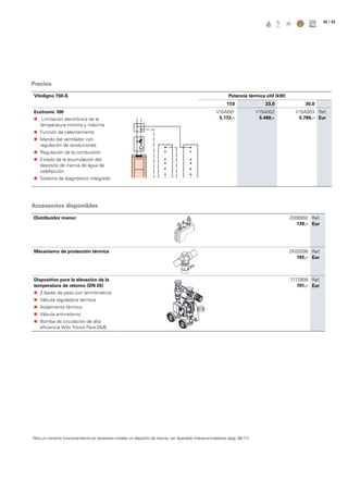 / 4544
Precios
Accessorios disponibles
Vitoligno 150-S Potencia térmica útil (kW)
17,0 23,0 30,0
Ecotronic 100
„„ Limitación electrónica de la
temperatura mínima y máxima
„„ Función de calentamiento
„„ Mando del ventilador con
regulación de revoluciones
„„ Regulación de la combustión
„„ Estado de la acumulación del
depósito de inercia de agua de
calefacción
„„ Sistema de diagnóstico integrado
V15A001
5.172,–
V15A002
5.480,–
V15A003
5.789,–
Ref.
Eur
Distribuidor menor Z006950
139,–
Ref.
Eur
Mecanismo de protección térmica ZK02006
192,–
Ref.
Eur
Dispositivo para la elevación de la
temperatura de retorno (DN 25)
„„ 2 llaves de paso con termómetros
„„ Válvula reguladora térmica
„„ Aislamiento térmico
„„ Válvula antirretorno
„„ Bomba de circulación de alta
eficiencia Wilo Yonos Para 25/6
7172808
701,–
Ref.
Eur
Para un correcto funcionamiento es necesario instalar un depósito de inercia, ver Apartado Interacumuladores (pag. 68-71)
 