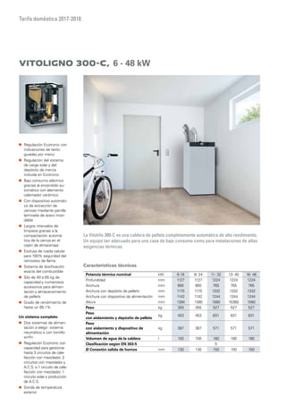Tarifa doméstica 2017-2018
Características técnicas
Vitoligno 300-C, 6 - 48 kW
La Vitoliño 300-C es una caldera de pellets completamente automática de alto rendimiento.
Un equipo tan adecuado para una casa de bajo consumo como para instalaciones de altas
exigencias térmicas.
„„ Regulación Ecotronic con
indicaciones de texto
guiadas por menú
„„ Regulación del sistema
de carga solar y del
depósito de inercia
incluida en Ecotronic
„„ Bajo consumo eléctrico
gracias al encendido au-
tomático con elemento
calentador cerámico
„„ Con dispositivo automáti-
co de extracción de
cenizas mediante parrilla
laminada de acero inoxi-
dable
„„ Largos intervalos de
limpieza gracias a la
compactación automá-
tica de la ceniza en el
cajón de almacenaje
„„ Esclusa de rueda celular
para 100% seguridad del
retroceso de llama
„„ Sistema de dosificación
exacta del combustible
„„ Silo de 40 a 65 kg de
capacidad y numerosos
accesorios para alimen-
tación y almacenamiento
de pellets
„„ Grado de rendimiento de
hasta un 95,1%
Un sistema completo
„„ Dos sistemas de alimen-
tación a elegir: sistema
neumático o con tornillo
sinfín
„„ Regulación Ecotronic con
capacidad para gestionar
hasta 3 circuitos de cale-
facción con mezclador, 2
circuitos con mezclador y
A.C.S. o 1 circuito de cale-
facción con mezclador, 1
circuito solar y producción
de A.C.S.
„„ Sonda de temperatura
exterior
Potencia térmica nominal kW 6-18 8- 24 11- 32 13- 40 16- 48
Profundidad mm 1127 1127 1224 1224 1224
Anchura mm 665 665 765 765 765
Anchura con depósito de pellets mm 1175 1175 1332 1332 1332
Anchura con dispositivo de alimentación mm 1142 1142 1244 1244 1244
Altura mm 1390 1390 1560 15360 1560
Peso kg 355 355 527 527 527
Peso
con aislamiento y depósito de pellets
kg 453 453 631 631 631
Peso
con aislamiento y dispositivo de
alimentación
kg 387 387 571 571 571
Volumen de agua de la caldera l 100 100 180 180 180
Clasificación según EN 303-5 5
Ø Conexión salida de humos mm 130 130 150 150 150
 