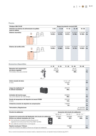 / 4746
Precios
Accesorios disponibles
Vitoligno 300-C VL3C Rango de potencia nominal (kW)
Variantes de sistemas de alimentación de pellets
hasta la caldera
6 -18 8 - 24 11 - 32 13 - 40 16 - 48
Sistema neumático VL3C024
13.233,–
VL3C025
13.578,–
VL3C026
14.373,–
VL3C027
14.768,–
VL3C028
15.169,–
Ref.
Eur
Sistema de tornillo sinfín VL3C019
12.635,–
VL3C020
12.980,–
VL3C021
13.724,–
VL3C022
14.119,–
VL3C023
14.520,–
Ref.
Eur
6 - 18 8 - 24 11 - 32 13 - 40 16 - 48
Elevación de la temperatura
de retorno regulada
Premotada y lista para conectar
DN 25
ZK01956
749,–
DN 32
ZK01957
885,–
Ref.
Eur
Unión roscada de tubos
(2 uds.)
G 1 ½“ x R1
7424592
10,–
Ref.
Eur
Juego de ampliación de
la válvula mezcladora
ZK01270
405,–
Ref.
Eur
Limitador del nivel de agua
Uso como detector de nivel de agua.
9529050
392,–
Ref.
Eur
Sonda de temperatura del depósito de inercia Pt1000
(3 uds.)
ZK01320
147,–
Ref.
Eur
Unidad de conexión de depósito de compensación 7159406
53,–
Ref.
Eur
Termostatos y Regulaciones ver apartado
Regulaciones
Ref.
Eur
Circuito de calefacción Accesorios del circuito de calefacción
DN 20- ¾“ DN 25- 1“ DN 32- 1¼“
Conjunto de construcción del distribuidor del circuito de calefacción
Divicon con válvula mezcladora de 3 vías
„„ Con bomba de circulación de alta eficiencia con
regulación de revoluciones Yonos Para 25/6-7 de Wilo
„„ Con cable de conexión (3,5 m de longitud)
ZK00967
608,–
ZK00968
627,–
ZK01825
649,–
Ref.
Eur
Fijación mural para 1 Divicon
(unión de conexión de caldera y Divicon en el lugar de instalación)
7465894
37,–
Ref.
Eur
Para un correcto funcionamiento es necesario instalar un depósito de inercia, ver Apartado Interacumuladores (pag. 68-71)
 