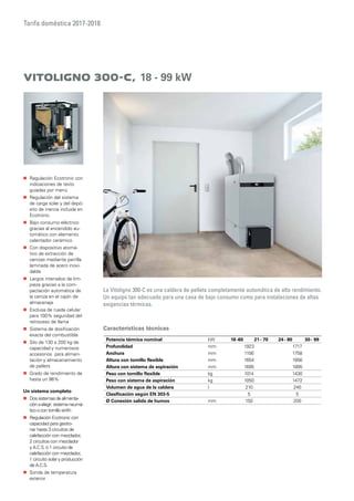 Tarifa doméstica 2017-2018
Características técnicas
Vitoligno 300-C, 18 - 99 kW
La Vitoligno 300-C es una caldera de pellets completamente automática de alto rendimiento.
Un equipo tan adecuado para una casa de bajo consumo como para instalaciones de altas
exigencias térmicas.
„„ Regulación Ecotronic con
indicaciones de texto
guiadas por menú
„„ Regulación del sistema
de carga solar y del depó-
sito de inercia incluida en
Ecotronic
„„ Bajo consumo eléctrico
gracias al encendido au-
tomático con elemento
calentador cerámico
„„ Con dispositivo atomá-
tico de extracción de
cenizas mediante parrilla
laminada de acero inoxi-
dable
„„ Largos intervalos de lim-
pieza gracias a la com-
pactación automática de
la ceniza en el cajón de
almacenaje
„„ Esclusa de rueda celular
para 100% seguridad del
retroceso de llama
„„ Sistema de dosificación
exacta del combustible
„„ Silo de 130 a 200 kg de
capacidad y numerosos
accesorios para alimen-
tación y almacenamiento
de pellets
„„ Grado de rendimiento de
hasta un 96%
Un sistema completo
„„ Dos sistemas de alimenta-
ción aelegir: sistema neumá-
ticoo con tornillo sinfín
„„ Regulación Ecotronic con
capacidad para gestio-
nar hasta 3 circuitos de
calefacción con mezclador,
2 circuitos con mezclador
y A.C.S. ó 1 circuito de
calefacción con mezclador,
1 circuito solary producción
de A.C.S.
„„ Sonda de temperatura
exterior
Potencia térmica nominal kW 18-60 21- 70 24- 80 30 - 99
Profundidad mm 1923 1717
Anchura mm 1156 1758
Altura con tornillo flexible mm 1654 1856
Altura con sistema de aspiración mm 1695 1895
Peso con tornillo flexible kg 1014 1430
Peso con sistema de aspiración kg 1050 1472
Volumen de agua de la caldera l 210 240
Clasificación según EN 303-5 5 5
Ø Conexión salida de humos mm 150 200
 