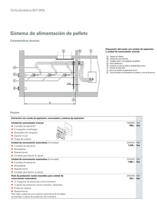 Tarifa doméstica 2017-2018
Sistema de alimentación de pellets
Características técnicas
Evacuación del cuarto con sondas de aspiración
y unidad de conmutación manual
Extracción con sonda de aspiración, conmutador y sistema de aspiración
Unidad de conmutación manual
„„ 3 sondas de aspiración
„„ 2 manguitos cortafuegos
„„ Abrazadera de manguera
„„ Soporte mural
„„ Chapa de cubierta
7506004
693,–
Ref.
Eur
Unidad de conmutación automática (4 entradas)
„„ 4 sondas de aspiración
„„ Abrazaderas
„„ Revestimiento
„„ Consolas para fijación en pared
ZK01914
1.205,–
Ref.
Eur
Unidad de conmutación automática (8 entradas)
„„ 8 sondas de aspiración
„„ Abrazaderas
„„ Revestimiento
„„ Consolar para fijación en pared
ZK01915
1.961,–
Ref.
Eur
Pack de protección contra incendios para unidad de
conmutación automática
„„ 8 manguitos de protección contra incendios
„„ 2 placas de protección contra incendios, taladrados
„„ Chapa de cubierta
„„ Revestimiento
Para cada unidad de conmutación automática (8 entradas) 	
se precisan 2 packs de protección de incendios.
ZK01916
281,–
Ref.
Eur
Precios
 