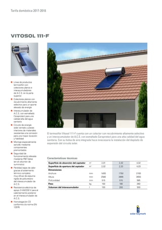 Tarifa doméstica 2017-2018
Características técnicas
Vitosol 111-F
El termosifón Vitosol 111-F cuenta con un colector con recubrimiento altamente selectivo
y un interacumulador de A.C.S. con esmaltado Ceraprotect para una alta calidad del agua
sanitaria. Con su bolsa de aire integrada hace innecesaria la instalación del depósito de
expansión del circuito solar.
„„ Línea de productos
termosifón con
colectores planos e
interacumuladores
de A.C.S. en la parte
superior
„„ Colectores planos con
recubrimiento altamente
selectivo para un aporte
elevado de energía
„„ Interacumulador de
A.C.S. con esmaltado
Ceraprotect para una
calidad alta del agua
sanitaria
„„ Circuito de energía
solar cerrado y piezas
interiores de materiales
resistentes a la corrosión
para una mayor duración
y fiabilidad
„„ Montaje especialmente
sencillo mediante
componentes
premontados
„„ Seguridad de
funcionamiento elevada
mediante PT-Valve
(en el volumen de
suministro)
„„ Pérdidas bajas de calor
gracias al aislamiento
térmico completo
muy eficaz de espuma
rígida de poliuretano
del interacumulador de
A.C.S.
„„ Resistencia eléctrica de
apoyo 3 kW/230 V para el
calentamiento posterior
en el interacumulador de
A.C.S.
„„ Homologación CE
conforme a la norma EN
12976
Superficie de absorción del captador m²
2,01 2,32 4,02
Superficie de apertura del captador m²
2,02 2,33 4,03
Dimensiones
Anchura mm 1400 1750 2100
Altura mm 2580 2895 2650
Profundidad mm 515 515 585
Peso kg 150 190 260
Volumen del interacumulador l 150 200 300
 