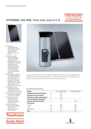 Tarifa doméstica 2017-2018
Características técnicas
La solución solar térmica, con tecnología ThermProtect optimizada de autolimitación de
temperatura para la producción de A.C.S., incluye un sistema de interacumulador con
sistema hidráulico para buen comportamiento de estancamiento.
„„ Pack solar
estandarizado de
agua caliente sanitaria
con componentes
destinados a la
producción solar de
A.C.S.
„„ Interacumulador
bivalente de A.C.S.,
de acero resistente
a la corrosión con
esmaltado de dos capas
Ceraprotec. Protección
catódica adicional
mediante ánodo de
magnesio; ánodo de
corriente inducida
suministrable como
accesorio totalmente
equipado
„„ Montaje fácil y rápido:
las válvulas de llenado,
de purga de aire y de
cierre, así como la
regulación solar, están
integradas en la Solar-
Divicon y se encuentran
premontadas en el
depósito de acumulación
„„ Pérdidas de calor
reducidas gracias a un
aislamiento térmico
completo de alta eficacia
„„ Posibilidad de suministro
de resistencia eléctrica
de apoyo bajo pedido
„„ Colector plano con
optimización de la
superficie y nuevo
tratamiento selectivo
ThermProtect
„„ Sistema hidráulico
especial del serpentín
para un buen
comportamiento de
estancamiento
Modelo Vitosol 100-FM SVKF Vitocell 100 CVBA
Superficie absorción del captador m²
2,18 -
Superficie bruta del captador m²
2,01 -
Superficie de apertura del captador m²
2,02 -
Volumen de fluido caloportador l 1,27 -
Volumen del interacumulador l - 250
Dimensiones
Anchura mm 1056 860
Altura mm 2066 1485
Profundidad mm 73 631
Peso kg 37 124
Vitosol 141-FM, Pack solar para A.C.S.
6 años de garantía
en todos los modelos -FM
con tecnología ThermProtect
ThermProtect
Instalaciones sin aerotermos
Novedad Mundial
 