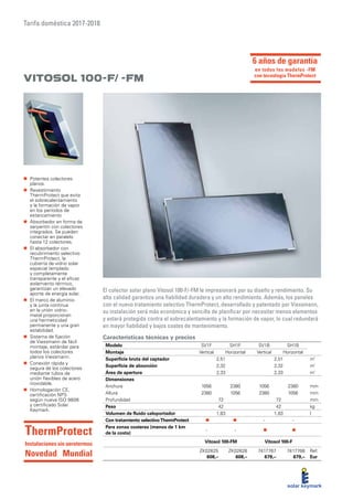 Tarifa doméstica 2017-2018
Características técnicas y precios
Vitosol 100-F/ -FM
El colector solar plano Vitosol 100-F/-FM le impresionará por su diseño y rendimiento. Su
alta calidad garantiza una fiabilidad duradera y un alto rendimiento. Además, los paneles
con el nuevo tratamiento selectivo ThermProtect, desarrollado y patentado por Viessmann,
su instalación será más económica y sencilla de planificar por necesitar menos elementos
y estará protegida contra el sobrecalentamiento y la formación de vapor, lo cual redundará
en mayor fiabilidad y bajos costes de mantenimiento.
„„ Potentes colectores
planos.
„„ Revestimiento
ThermProtect que evita
el sobrecalentamiento
y la formación de vapor
en los períodos de
estancamiento
„„ Absorbedor en forma de
serpentín con colectores
integrados. Se pueden
conectar en paralelo
hasta 12 colectores.
„„ El absorbedor con
recubrimiento selectivo
ThermProtect, la
cubierta de vidrio solar
especial templado
y completamente
transparente y el eficaz
aislamiento térmico,
garantizan un elevado
aporte de energía solar.
„„ El marco de aluminio
y la junta continua
en la unión vidrio-
metal proporcionan
una hermeticidad
permanente y una gran
estabilidad.
„„ Sistema de fijación
de Viessmann de fácil
montaje, estándar para
todos los colectores
planos Viessmann.
„„ Conexión rápida y
segura de los colectores
mediante tubos de
unión flexibles de acero
inoxidable.
„„ Homologación CE,
certificación NPS
según nueva ISO 9806
y certificado Solar
Keymark.
Modelo SV1F SH1F SV1B SH1B
Montaje Vertical Horizontal Vertical Horizontal
Superficie bruta del captador 2,51 2,51 m²
Superficie de absorción 2,32 2,32 m²
Área de apertura 2,33 2,33 m²
Dimensiones
Anchura 1056 2380 1056 2380 mm
Altura 2380 1056 2380 1056 mm
Profundidad 72 72 mm
Peso 42 42 kg
Volumen de fluido caloportador 1,83 1,83 l
Con tratamiento selectivoThermProtect „„ i „„ i - -
Para zonas costeras (menos de 1 km
de la costa)
- - „„ i „„ i
Vitosol 100-FM Vitosol 100-F
ZK02625
608,–
ZK02626
608,–
7417767
679,–
7417768
679,–
Ref.
Eur
ThermProtect
Instalaciones sin aerotermos
Novedad Mundial
6 años de garantía
en todos los modelos -FM
con tecnología ThermProtect
 