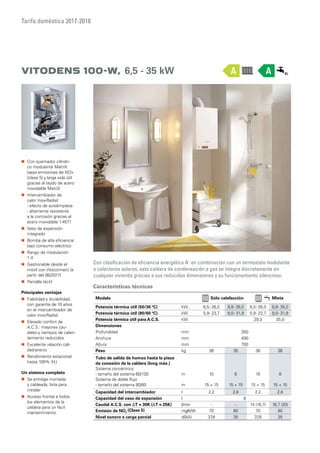 Tarifa doméstica 2017-2018
Vitodens 100-W, 6,5 - 35 kW
Con clasificación de eficiencia energética A+
en combinación con un termostato modulante
o colectores solares, esta caldera de condensación a gas se integra discretamente en
cualquier vivienda gracias a sus reducidas dimensiones y su funcionamiento silencioso.
„„ Con quemador cilíndri-
co modulante MatriX:
bajas emisiones de NOx
(clase 5) y larga vida útil
gracias al tejido de acero
inoxidable MatriX
„„ Intercambiador de
calor Inox-Radial:
- efecto de autolimpieza
- altamente resistente
a la corrosión gracias al
acero inoxidable 1.4571
„„ Vaso de expansión
integrado
„„ Bomba de alta eficiencia:
bajo consumo eléctrico
„„ Rango de modulación
1:4
„„ Gestionable desde el
móvil con Vitoconnect (a
partir del 06/2017)
„„ Pantalla táctil
Principales ventajas
„„ Fiabilidad y durabilidad,
con garantía de 10 años
en el intercambiador de
calor Inox-Radial
„„ Elevado confort de
A.C.S.: mayores cau-
dales y tiempos de calen-
tamiento reducidos
„„ Excelente relación cali-
dad-precio
„„ Rendimiento estacional
hasta 109% (Hi
)
Un sistema completo
„„ Se entrega montada
y cableada, lista para
instalar
„„ Acceso frontal a todos
los elementos de la
caldera para un fácil
mantenimiento
Características técnicas
Modelo Sólo calefacción Mixta
Potencia térmica útil (50/30 ºC) kW 6,5- 26,0 8,8- 35,0 6,5- 26,0 8,8- 35,0
Potencia térmica útil (80/60 ºC) kW 5,9- 23,7 8,0- 31,9 5,9- 23,7 8,0- 31,9
Potencia térmica útil para A.C.S. kW 29,3 35,0
Dimensiones
Profundidad mm 350
Anchura mm 400
Altura mm 700
Peso kg 36 35 36 38
Tubo de salida de humos hasta la pieza
de conexión de la caldera (long máx.)
Sistema concéntrico
- tamaño del sistema 60/100
Sistema de doble flujo
- tamaño del sistema 80/80
m
m
10
15 + 15
8
15 + 15
10
15 + 15
8
15 + 15
Capacidad del intercambiador l 2,2 2,8 2,2 2,8
Capacidad del vaso de expansión l 8
Caudal A.C.S. con ΔT = 30K (ΔT = 25K) l/min - - 14 (16,7) 16,7 (20)
Emisión de NOx
(Clase 5) mg/kWh 70 60 70 60
Nivel sonoro a carga parcial dB(A) 37,8 35 37,8 35
AA
 