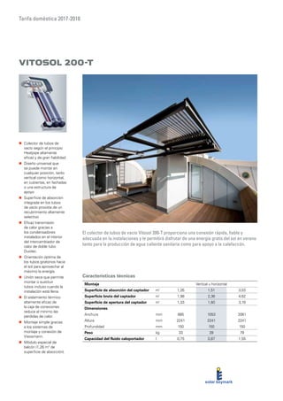 Tarifa doméstica 2017-2018
Características técnicas
Vitosol 200-T
El colector de tubos de vacío Vitosol 200-T proporciona una conexión rápida, fiable y
adecuada en la instalaciones y le permitirá disfrutar de una energía gratis del sol en verano
tanto para la producción de agua caliente sanitaria como para apoyo a la calefaccón.
„„ Colector de tubos de
vacío según el principio
Heatpipe altamente
eficaz y de gran fiabilidad
„„ Diseño universal que
se puede montar en
cualquier posición, tanto
vertical como horizontal,
en cubiertas, en fachadas
o una estructura de
apoyo
„„ Superficie de absorción
integrada en los tubos
de vacío provista de un
recubrimiento altamente
selectivo
„„ Eficaz transmisión
de calor gracias a
los condensadores
instalados en el interior
del intercambiador de
calor de doble tubo
Duotec.
„„ Orientación óptima de
los tubos giratorios hacia
el sol para aprovechar al
máximo la energía.
„„ Unión seca que permite
montar o sustituir
tubos incluso cuando la
instalación está llena.
„„ El aislamiento térmico
altamente eficaz de
la caja de conexiones
reduce al mínimo las
pérdidas de calor.
„„ Montaje simple gracias
a los sistemas de
montaje y conexión de
Viessmann.
„„ Módulo especial de
balcón (1,26 m2
de
superficie de absorción).
Montaje Vertical u horizontal
Superficie de absorción del captador m²
1,26 1,51 3,03
Superficie bruta del captador m²
1,98 2,36 4,62
Superficie de apertura del captador m²
1,33 1,60 3,19
Dimensiones
Anchura mm 885 1053 2061
Altura mm 2241 2241 2241
Profundidad mm 150 150 150
Peso kg 33 39 79
Capacidad del fluido caloportador l 0,75 0,87 1,55
 