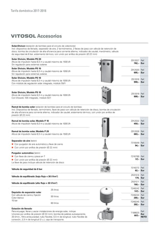 Tarifa doméstica 2017-2018
VITOSOL Accesorios
Solar-Divicon (estación de bombeo para el circuito de colectores)
Incl. dispositivo de llenado, separador de aire, 2 termómetros, 2 llaves de paso con válvula de retención de
disco, bomba de circulación de alta eficiencia para corriente alterna, indicador de caudal, manómetro, válvula
de seguridad de 6 bar, aislamiento térmico, con unión por anillos de presión (Ø 22 mm)
Solar Divicón, Modelo PS 20
Altura de impulsión hasta 6,5 m y caudal máximo de 1500 l/h
Sin regulación para sistemas solares
Z012027
782,–
Ref.
Eur
Solar Divicón, Modelo PS 10
Altura de impulsión hasta 6,0 m y caudal máximo de 1000 l/h
Sin regulación para sistemas solares
Z012020
695,–
Ref.
Eur
Solar Divicón, Modelo PS 10
Altura de impulsión hasta 6,0 m y caudal máximo de 1000 l/h
Con módulo de regulación solar integrado, módulo SM1
Z012016
999,–
Ref.
Eur
Solar Divicón, Modelo PS 10
Altura de impulsión hasta 6,0 m y caudal máximo de 1000 l/h
Con Vitosolic 100 integrado, módulo SD1
Z012018
999,–
Ref
Eur
Ramal de bomba solar estación de bombeo para el circuito de bombas:
Incl. Dispositivo de llenado, termómetro, llave de paso con válvula de retención de disco, bomba de circulación
de alta eficiencia para corriente alterna, indicador de caudal, aislamiento térmico, con unión por anillos de
presión (Ø 22 mm)
Ramal de bomba solar, Modelo P 10
Altura de impulsión hasta 6,0 m y caudal máximo de 1000 l/h
Z012022
459,–
Ref.
Eur
Ramal de bomba solar, Modelo P 20
Altura de impulsión hasta 6,5 m y caudal máximo de 1500 l/h
Z012028
683,–
Ref.
Eur
Separador de aire (latón)
„„ Con purgador de aire automático y llave de cierre
„„ Con unión por anillos de presión (Ø 22 mm)
7316049
94,–
Ref.
Eur
Purgador automático (latón)
„„ Con llave de cierre y pieza en T
„„ Con unión por anillos de presión (Ø 22 mm)
La llave de paso incluye válvula de retención de disco
7316789
57,–
Ref.
Eur
Válvula de seguridad de 6 bar
7316272
62,–
Ref.
Eur
Válvula de equilibrado (bajo flujo  30 l/hm2
)
ZK01510
170,
Ref.
Eur
Válvula de equilibrado (alto flujo  30 l/hm2
)
ZK01511
160,–
Ref.
Eur
Depósito de expansión solar
Con válvula de cierre y fijación
Color blanco
10 bar
25 litros
7248242
147,–
Ref.
Eur
50 litros
7248244
280,–
Ref.
Eur
80 litros
7248245
392,–
Ref.
Eur
Estación de llenado
Para enjuagar, llenar y vaciar instalaciones de energía solar, incluye:
Uniones por anillos de presión (Ø 22 mm), bomba de paletas autoaspirante,
30 l/min., filtro antisuciedad, tubo flexible, 0,5 m de longitud, tubo flexible de
conexión, 2,5 m de longitud (2 u.), caja de transporte.
7188625
607,–
Ref.
Eur
NETO
 