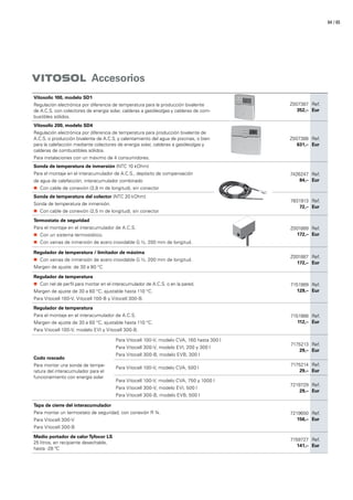 / 6564
VITOSOL Accesorios
Vitosolic 100, modelo SD1
Regulación electrónica por diferencia de temperatura para la producción bivalente
de A.C.S. con colectores de energía solar, calderas a gasóleo/gas y calderas de com-
bustibles sólidos.
Z007387
352,–
Ref.
Eur
Vitosolic 200, modelo SD4
Regulación electrónica por diferencia de temperatura para producción bivalente de
A.C.S. o producción bivalente de A.C.S. y calentamiento del agua de piscinas, o bien
para la calefacción mediante colectores de energía solar, calderas a gasóleo/gas y
calderas de combustibles sólidos.
Para instalaciones con un máximo de 4 consumidores.
Z007388
631,–
Ref.
Eur
Sonda de temperatura de inmersión (NTC 10 kOhm)
Para el montaje en el interacumulador de A.C.S., depósito de compensación
de agua de calefacción, interacumulador combinado
„„ Con cable de conexión (3,8 m de longitud), sin conector
7426247
84,–
Ref.
Eur
Sonda de temperatura del colector (NTC 20 kOhm)
Sonda de temperatura de inmersión.
„„ Con cable de conexión (2,5 m de longitud), sin conector
7831913
72,–
Ref.
Eur
Termostato de seguridad
Para el montaje en el interacumulador de A.C.S.
„„ Con un sistema termostático.
„„ Con vainas de inmersión de acero inoxidable G ½, 200 mm de longitud.
Z001889
172,–
Ref.
Eur
Regulador de temperatura / limitador de máxima
„„ Con vainas de inmersión de acero inoxidable G ½, 200 mm de longitud.
Margen de ajuste: de 30 a 80 °C
Z001887
172,–
Ref.
Eur
Regulador de temperatura
„„ Con riel de perfil para montar en el interacumulador de A.C.S. o en la pared.
Margen de ajuste de 30 a 60 °C, ajustable hasta 110 °C.
Para Vitocell 100-V, Vitocell 100-B y Vitocell 300-B.
7151989
129,–
Ref.
Eur
Regulador de temperatura
Para el montaje en el interacumulador de A.C.S.
Margen de ajuste de 30 a 60 °C, ajustable hasta 110 °C.
Para Vitocell 100-V, modelo EVI y Vitocell 300-B.
7151988
112,–
Ref.
Eur
Codo roscado
Para montar una sonda de tempe-
ratura del interacumulador para el
funcionamiento con energía solar
Para Vitocell 100-V, modelo CVA, 160 hasta 300 l
Para Vitocell 300-V, modelo EVI, 200 y 300 l
Para Vitocell 300-B, modelo EVB, 300 l
7175213
29,–
Ref.
Eur
Para Vitocell 100-V, modelo CVA, 500 l
7175214
29,–
Ref.
Eur
Para Vitocell 100-V, modelo CVA, 750 y 1000 l
Para Vitocell 300-V, modelo EVI, 500 l
Para Vitocell 300-B, modelo EVB, 500 l
7219729
29,–
Ref.
Eur
Tapa de cierre del interacumulador
Para montar un termostato de seguridad, con conexión R ¾.
Para Vitocell 300-V
Para Vitocell 300-B
7219650
156,–
Ref.
Eur
Medio portador de calor Tyfocor LS
25 litros, en recipiente desechable,
hasta -28 ºC
7159727
141,–
Ref.
Eur
 