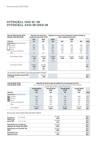 Tarifa doméstica 2017-2018
Vitocell 100-E/Vitocell 100-W
Modelos SVW/SVP/SVPA
Depósitos de inercia para
bombas de calor hasta 17 kW
Depósitos de inercia para instalaciones solares, bombas de
calor y calderas de biomasa
SVP SVW SVPA SVPB
Volumen 46 200 400 600 750 950 Litros
Dimensiones (con aislamiento)
Longitud 352 581 859 1064 1064 1064 mm
Anchura 450 640 885 1119 1119 1119 mm
Altura 926 1409 1617 1645 1900 2200 mm
Anchura sin aislamiento - - 650 790 790 790 mm
Peso 18 80 122 112 132 151 kg
Color plateado (100-E) Z013070
624,–
Z005026
830,–
Z002884
1.144,–
Z014451
1.260,–
Z014452
1.663,–
Z014453
2.040,–
Ref.
Eur
Color blanco (100-W) Z013071
624,–
Z011358
830,–
- - - -
Ref.
Eur
Vitocell 340-M SVKC
Vitocell 360-M SVSB
Depósito de inercia de agua de calefacción con producción de A.C.S.
con intercambiador de calor solar, dispositvo de carga estratificada (Vitocell 360-M),
para bombas de calor y calderas de biomasa
Vitocell 340-M
SVKC
Vitocell 340-M
SVKC
Vitocell 360-M
SVSB
Vitocell 360-M
SVSB
Volumen 750 950 750 950 Litros
Dimensiones (con aislamiento)
Longitud 1064 1064 1064 1064 mm
Anchura 1119 1119 1119 1119 mm
Altura 1900 2200 1900 2200 mm
Anchura sin aislamiento 790 790 790 790 Ø mm
Peso 199 222 208 231 kg
Color plateado
Z014459
3.331,–
Z014460
3.839,–
Z014461
4.038,–
Z014462
4.731,–
Ref.
Eur
Accesorios disponibles para Vitocell 100-E/100-W
Resistencia eléctrica de apoyo EHE
2, 4 ó 6 kW
-
Z014468
406,–
- - - -
Ref.
Eur
Accesorios disponibles Vitocell 340-E/360-E
Resistencia
eléctrica de
apoyo EHE
2, 4 ó 6 kW
Z014468
406,–
Ref.
Eur
4, 8 ó 12 kW
Z014469
478,–
Ref.
Eur
Solar-Divicon con módulo de
regulación de energía solar (SM1)
Z014465
1.084,–
Ref.
Eur
Solar-Divicon con Vitosolic 100
(SD1)
Z014466
1.084,–
Ref.
Eur
Solar-Divicon sin
regulación solar
Z014467
780,–
Ref.
Eur
Vitocell 100-E/-W
Vitocell 340-M/360-M
 