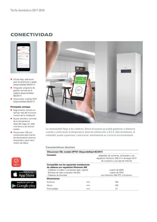 Tarifa doméstica 2017-2018
Características técnicas
CONECTIVIDAD
La conectividad llega a las calderas. Ahora el usuario ya puede gestionar a distancia
cuándo y cómo tener la temperatura ideal de calefacción y A.C.S. Adicionalmente, el
instalador puede supervisar y solucionar remotamente su correcto funcionamiento.
„„ ViCare App, aplicación
para Smartphone o tablet
(disponibilidad 06/2017)
„„ Vitoguide: programa de
gestión remota de la
caldera (disponibilidad
06/2017)
„„ Vitoconnect: interfaz WIFI
(disponibilidad 06/2017)
Principales ventajas
„„ Seguimiento remoto en
tiempo real del funciona-
miento de la instalación
„„ Ajuste sencillo y cómodo
de la temperatura
ideal del hogar en cada
momento y así ahorrar
costes
„„ Vitoconnect 100 con
conexiones para fuente
de alimentación externa
(izquierda) y para trans-
misión de datos
Vitoconnect 100, modelo OPTO1 (Disponibilidad 06/2017)
Conexión adaptador de corriente, conectado a una
regulación Vitotronic 200 (3 m de largo),Wi-Fi
de conexión a una caja de Internet
Compatible con las siguientes instalaciones
de calderas con regulaciónVitotronic 200
- Calderas murales o compactas (gas / gasoil)
- Bombas de calor y equipos híbridos
- Calderas de biomasa
a partir de 2004
a partir de 2010
con Vitotronic 200 FO1 ó Ecotronic
Dimensiones
Anchura mm 100
Altura mm 100
Profundidad mm 27
 