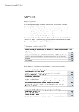 Tarifa doméstica 2017-2018
Servicios
Requisitos previos
La instalación siempre debe ser montada de acuerdo con las instrucciones de Viessmann,
instrucciones de planificación, montaje, etc.
Antes de realizar Viessmann la puesta en funcionamiento, el instalador debe tener o cumplir:
	 - instalación terminada y lista para funcionar, llenado y purgado de agua
	 - cableado completo y suministro eléctrico definitivo
	 - combustible purgado a pie de caldera y quemador
	 - garantizar demanda y disipación del calor generado
La puesta en marcha se puede pedir mediante el formulario de solicitud o directamente al Servicio
Técnico Oficial de zona. Las demoras por incumplimiento de las condiciones arriba mencionadas,
podrán ser facturadas por administración (P.A.) al solicitante.
Trabajos por administración (P.A.)
Puesta en marcha de sistemas de calefacción y bombas de calor
Trabajos a realizar por administración por tecnicos S.A.T., que no están incluidos en la lista
de puesta en marcha.
Hora de trabajo 60,-
Hora de desplazamiento (a aplicar en desplazamientos mayores de 100 km desde km 0) 50,-
Kilómetro de desplazamiento (a aplicar en desplazamiento mayores de 100 km desde km 0) 0,60
Media dieta 40,-
Dieta completa 220,-
Puesta en marcha de calderas de pie a gasóleo
Vitorondens 200-T/222-F, hasta 60 kW
Puesta en marcha sólo con quemador Viessmann y centralita Vitotronic 200.
gratis
Vitorondens 200-T/222-F, a partir de 60 kW 160,-
Asesoramiento en el montaje
Previamente al día de puesta en marcha es posible solicitar un asesoramiento en el
montaje a un coste razonable.
P.A.
Precio por puesta en marcha de la regulación solar Viessmann, cuando se realiza
en la misma visita solicitada para la puesta en marcha de la caldera.
El precio incluye la formación en situ en el manejo de la regulación solar Viessmann.
100,-
Montaje de envolventes 60,-
Puesta en marcha de calderas murales a gas y equipos compactos a gas
Gama Vitodens 100-W ver nota *1
gratis
Vitodens 200-W, 26-35 kW gratis
Vitodens 200-W, 49 a 99 kW
Puesta en servicio de una caldera unitaria o de la caldera nº 1 en secuencia Viessmann.
160,-
 