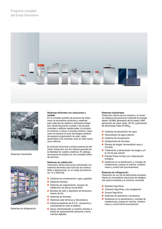 Programa completo
del Grupo Viessmann
Sistemas eficientes con soluciones a
medida
En el completo portfolio de producto de Viess-
mann se encuentran productos y sistemas
para cada tipo de sistema y demanda energé-
tica: desde soluciones murales o de pie para
viviendas o edificios residenciales, la industria,
el comercio o incluso municipios enteros. Viess-
mann es siempre el socio tecnológico perfecto
de equipos de generación de calor, vapor,
electricidad y frío industrial, tanto en obra nueva
como reforma.
El profundo know-how y amplia experiencia del
Grupo Viessmann son los mejores garantes de
la fiabilidad de nuestros sistemas. El catálogo
de producto se amplía con una completa oferta
de servicios.
Sistemas de calefacción
Viessmann ofrece soluciones individuales con
sistemas eficientes para todo tipo de combus-
tibles y aplicaciones, en un rango de potencia
de 1,0 a 2000 kW.
„„ Calderas de condensación a gas y gasóleo
„„ Sistemas híbridos
„„ Sistemas de cogeneración, equipos de
calefacción de pila de combustión
„„ Bombas de calor y depósitos de almacena-
miento de frío
„„ Sistemas de biomasa
„„ Sistemas solar térmicos y fotovoltaicos
„„ Interacumuladores de A.C.S., accesorios y
modularidad en todo el sistema
„„ Apoyo individualizado a nuestros clientes a
través de asesoramiento personal y herra-
mientas digitales
Sistemas industriales
Viessmann ofrece para la industria y el comer-
cio sistemas de generación eficiente de energía
desde 120 MW, generación de frío hasta 2 MW,
generación de vapor hasta 120 t/h y generación
de electricidad hasta 50 MWel.
„„ Calderas de generación de vapor
„„ Generadores de agua caliente
„„ Calderas de recuperación
„„ Instalaciones de biomasa
„„ Plantas de biogás: fermentación seca y
húmeda
„„ Tratamiento y alimentación de biogás y en
la red de gas natural
„„ Plantas Power-to-Gas con metanización
biológica
„„ Asistencia en la planificación y montaje de
instalaciones, puesta en marcha, manteni-
mieno y control del funcionamiento
Sistemas de refrigeración
Viessmann es uno de los fabricantes europeos
líderes en innovadores soluciones de refrigera-
ción para la industria y el comercio minorista.
„„ Muebles frigoríficos
„„ Cámaras frigoríficas y de congelación
„„ Grupos frigoríficos
„„ Sistemas de estantería y accesorios
„„ Asistencia en la planificación y montaje de
instalaciones, puesta en marcha, manteni-
mieno y control del funcionamiento
Sistemas industriales
Sistemas de refrigeración
 