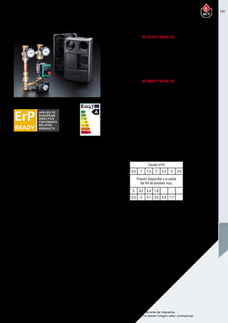 101
Encuentre las últimas características técnicas de nuestros aparatos en www.acv.com
Tarifa 2015-2016- Precio en Euros, sin IVA. Sujeto a cambios y errores de imprenta.
Los esquemas, las fotos y las dimensiones son dados a título indicativo y no tienen ningún valor contractual.
Referencia Nombre Precio
10800294 Kit alta temperatura DN 25 clase A 650,00
10800295 Kit baja temperatura DN 25 clase A 845,00
10800296 Kit alta temperatura DN 32 clase A 710,00
10800297 Kit baja temperatura DN 32 clase A 905,00
557A4027
Bomba de circulación primario
Prestige Solo/Heat Master TC
710,00
Accesorios
Referencia Nombre Precio
10800208 Colector dos circuitos DN 25 280,00
10800209 Colector tres circuitos DN 25 390,00
10800298 Colector dos circuitos DN 32 413,00
10800299 Colector tres circuitos DN 32 605,00
Descripción de LOS KITS DE BOMBEO
Kit alta Tª DN 25 / 32
Kit BAJA Tª DN 25 / 32
TABLA SELECCIÓN DE KIT DE BOMBEO
El kit incluye:
• Bomba de circulación Clase A
• 2 válvulas de corte
• 2 termómetros con  anti-retorno,
• Pieza distanciadora
• Válvula de bola de bomba con llenado y vaciado
• Aislamiento térmico
El kit incluye:
• Bomba de circulación Clase A
• 2 válvulas de corte
• Válvula de 3 vías con servomotor
• 2 termómetros con anti-retorno,
• Pieza distanciadora
• Válvula de bola de bomba con llenado y vaciado
• Aislamiento térmico
Caudal m3
/h
Modelo 0,5 1 1,5 2 2,5 3 3,5
Presión disponible a la salida
del Kit de bombeo mca.
DN 25 5 4,2 3,4 1,8
DN 32 5,5 5 4,1 3,5 2,8 1,7
Kits de bombeo circuitos de calefacción
 