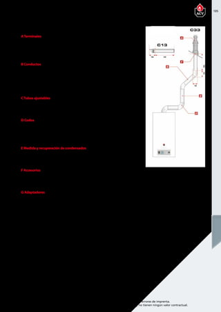 105
Encuentre las últimas características técnicas de nuestros aparatos en www.acv.com
Tarifa 2015-2016- Precio en Euros, sin IVA. Sujeto a cambios y errores de imprenta.
Los esquemas, las fotos y las dimensiones son dados a título indicativo y no tienen ningún valor contractual.
ATerminales
Referencia Descripción Piezas de
recambio
Precio
537D6353 Roof terminal 1230 95,00 
537D6354 Terminal de pared   60,00 
B Conductos
Referencia Descripción Piezas de
recambio
Precio
537D6355 Conducto de 250 mm 210 35,00 
537D6356 conducto de 500 mm 460 40,00 
537D6357 Conducto de 1000 mm 960 47,00 
CTubos ajustables
Referencia Descripción Piezas de
recambio
Precio
537D6358 Conducto regulable de 265 a 400   45,00 
D Codos
Referencia Descripción Piezas de
recambio
Precio
537D6359 Codo de 43° - 45°   35,00 
537D6360 Codo de 87° - 90°   35,00 
E Medida y recuperación de condensados
Referencia Descripción Piezas de
recambio
Precio
537D6361 Elemento de medida en T con inspección 120 x 260 120,00
F Accesorios
Referencia Descripción Piezas de
recambio
Precio
537D6364 Soporte de pared Ø 100 mm   15,00 
G Adaptadores
Referencia Descripción Piezas de
recambio
Precio
537D6415 Adaptador 60/100 - 80/80 con toma de medidas   76,00 
PRESTIGE EXCELLENCE/ SOLO 24-32
Chimenea coaxial 60/100 PPS/GALV
 