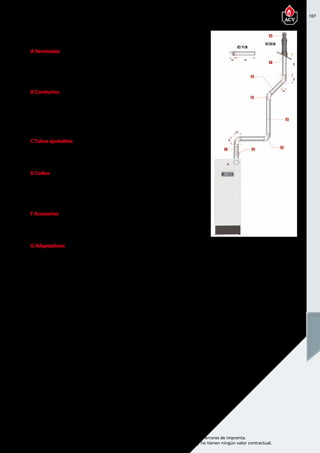 107
Encuentre las últimas características técnicas de nuestros aparatos en www.acv.com
Tarifa 2015-2016- Precio en Euros, sin IVA. Sujeto a cambios y errores de imprenta.
Los esquemas, las fotos y las dimensiones son dados a título indicativo y no tienen ningún valor contractual.
ATerminales
Referencia Descripción Piezas de
recambio
Precio
537D6300 Terminal vertical 1515 179,00 
537D6301 Terminal de pared 795 171,00 
B Conductos
Referencia Descripción Piezas de
recambio
Precio
537D6302 Conducto de 250 mm 210 55,00 
537D6303 Conducto de 500 mm 460 67,00 
537D6304 Conducto de 1000 mm 960 76,00 
CTubos ajustables
Referencia Descripción Piezas de
recambio
Precio
537D6305 Conducto regulable de 325 a 400   82,00 
D Codos
Referencia Descripción Piezas de
recambio
Precio
537D6306 Codo de 43° - 45°   65,00 
537D6307 codo de 87° - 90°   61,00 
F Accesorios
Referencia Descripción Piezas de
recambio
Precio
537D6210 Fijación Ø 150 mm   6,50 
G Adaptadores
Referencia Descripción Piezas de
recambio
Precio
537D6207 Adaptador concéntrico/paralelo
Ø 100/150 mm - a 2 x Ø 100 mm
205 84,00 
HEAT MASTER 70-85-120 TC
Chimenea coaxial 100/150 PPS/GALV
 