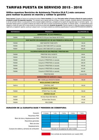 Sector terciario: Cargado en Factura en la entrega del producto. Sector doméstico: Sin cargo. Para poder realizar la Puesta en Marcha de nuestro producto
se deberán cumplir los siguientes requisitos: - Es necesario que el aparato esté lleno de agua, a presión y purgado, conectado eléctrica e hidráulicamente, a
la red de suministro idóneo, a la evacuación de humos (excepto calderas eléctricas) y protegido por los órganos de seguridad según la normativa vigente. - Los
eventuales trabajos ajenos a la Puesta en Marcha que realice el SAT para el correcto funcionamiento del aparato, se cobrarán aparte. - El mantenimiento anual
obligatorio a través de nuestro SAT no está incluido en los términos de esta tarifa. Anulación de garantía: Cuando el aparato no haya sido instalado respetando el
reglamento y la legislación vigentes, cuando por cualquier razón, no se hayan cumplido las condiciones especificadas en nuestros CERTIFICADOS DE GARANTIA.
DURACION DE LA GARANTIA BASE Y PERIODOS DE COBERTURA:
6 meses 1 año 2 años 3 años 7 años
Indicada en las páginas de cada modelo
Con contrato de mantenimiento con nuestro SAC
Duración
Recambios PKK
Mano de obra y desplazamiento PKK
Recambios generales
Mano de obra
Desplazamiento
Cuerpos de caldera y cámaras de combustión
TARIFAS PUESTA EN SERVICIO 2015 - 2016
Utilice nuestros Servicios de Asistencia Técnica (S.A.T.) más cercanos
para realizar la puesta en marcha y validar la garantía
REFERENCIA PRODUCTO VALORACIÓN (e)
QUEMADORES DE GAS PREMEZCLA
700000 BG2000S-60/70/100 para Heat Master 60/70/100 N 70,00
HEAT MASTER CON QUEMADOR ACV DE GAS PREMEZCLA MODULANTE
700006 HEAT MASTER 70/85/120TC 130,00
700060 Conjunto 2 HM 70/85/120TC en cascada 230,00
700061 Conjunto 3 HM 70/85/120TC en cascada 300,00
CALDERAS MURALES DE GAS PRESTIGE / PRESTIGE BOX
700008 PRESTIGE SOLO 42/50/75 90,00
700042 PRESTIGE SOLO 100/120 125,00
700062 Conjunto 2 PRESTIGE en cascada 240,00
700063 Conjunto 3 PRESTIGE en cascada 330,00
700064 Conjunto 4 PRESTIGE en cascada 420,00
700065 Conjunto 5 PRESTIGE en cascada 510,00
700066 Conjunto 6 PRESTIGE en cascada 600,00
PRESTIGE BOX Incluido Box
QUEMADORES DE GASÓLEO 2 etapas
700046 BM 110/200 para HM 60/70/100/200 130,00
REGULACIONES CLIMÁTICAS
700018 CONTROL UNIT 150,00
CALDERAS ELÉCTRICAS
700020 ETECH P de 115 a 260 100,00
ENERGÍA SOLAR
700067 Kit Drain Back 600/1000 He 125,00
700068 Kit Drain Back Terciario 175,00
700029 RS2 COMBI 80,00
 